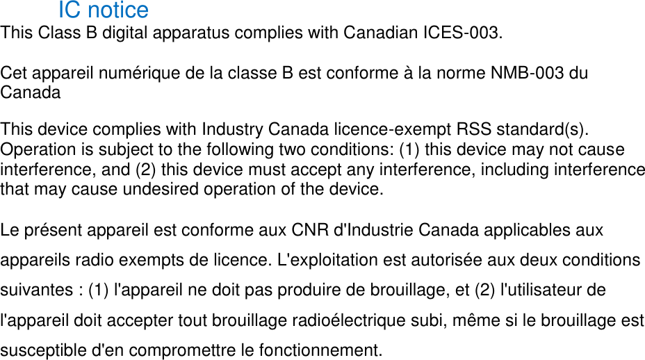 IC notice This Class B digital apparatus complies with Canadian ICES-003. Cet appareil numérique de la classe B est conforme à la norme NMB-003 du Canada This device complies with Industry Canada licence-exempt RSS standard(s). Operation is subject to the following two conditions: (1) this device may not cause interference, and (2) this device must accept any interference, including interference that may cause undesired operation of the device. Le présent appareil est conforme aux CNR d'Industrie Canada applicables aux appareils radio exempts de licence. L'exploitation est autorisée aux deux conditions suivantes : (1) l'appareil ne doit pas produire de brouillage, et (2) l'utilisateur de l'appareil doit accepter tout brouillage radioélectrique subi, même si le brouillage est susceptible d'en compromettre le fonctionnement.