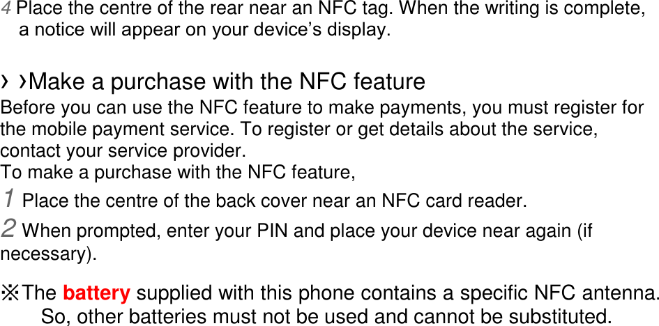 4 Place the centre of the rear near an NFC tag. When the writing is complete, a notice will appear on your device’s display. › ›Make a purchase with the NFC feature Before you can use the NFC feature to make payments, you must register for the mobile payment service. To register or get details about the service, contact your service provider. To make a purchase with the NFC feature, 1 Place the centre of the back cover near an NFC card reader. 2 When prompted, enter your PIN and place your device near again (if necessary). ※ The battery supplied with this phone contains a specific NFC antenna. So, other batteries must not be used and cannot be substituted.