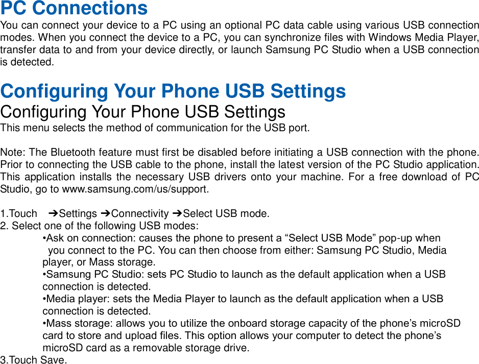 PC Connections You can connect your device to a PC using an optional PC data cable using various USB connection modes. When you connect the device to a PC, you can synchronize files with Windows Media Player, transfer data to and from your device directly, or launch Samsung PC Studio when a USB connection is detected. Configuring Your Phone USB Settings Configuring Your Phone USB Settings This menu selects the method of communication for the USB port. Note: The Bluetooth feature must first be disabled before initiating a USB connection with the phone. Prior to connecting the USB cable to the phone, install the latest version of the PC Studio application. This application installs the necessary USB drivers onto your machine. For a free download of PC Studio, go to www.samsung.com/us/support. 1.Touch ➔ Settings ➔ Connectivity ➔ Select USB mode. 2. Select one of the following USB modes: •Ask on connection: causes the phone to present a “Select USB Mode” pop-up when you connect to the PC. You can then choose from either: Samsung PC Studio, Media player, or Mass storage. •Samsung PC Studio: sets PC Studio to launch as the default application when a USB connection is detected. •Media player: sets the Media Player to launch as the default application when a USB connection is detected. •Mass storage: allows you to utilize the onboard storage capacity of the phone’s microSD card to store and upload files. This option allows your computer to detect the phone’s microSD card as a removable storage drive. 3.Touch Save.
