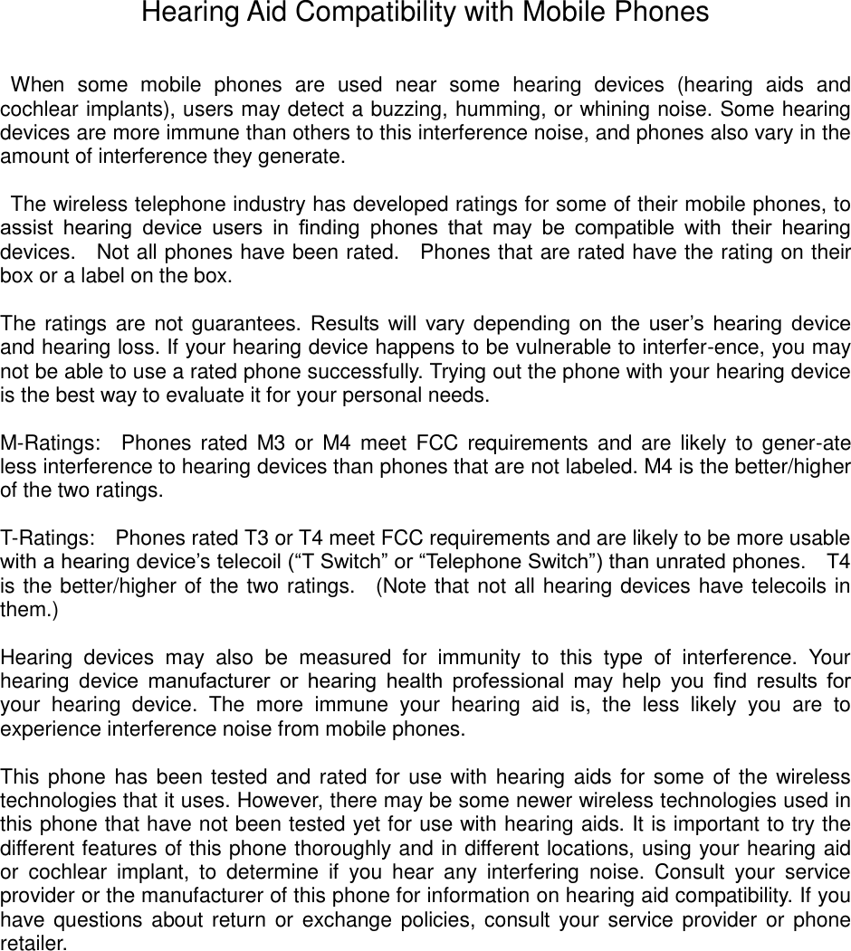 Hearing Aid Compatibility with Mobile Phones When some mobile phones are used near some hearing devices (hearing aids and cochlear implants), users may detect a buzzing, humming, or whining noise. Some hearing devices are more immune than others to this interference noise, and phones also vary in the amount of interference they generate. The wireless telephone industry has developed ratings for some of their mobile phones, to assist hearing device users in finding phones that may be compatible with their hearing devices. Not all phones have been rated. Phones that are rated have the rating on their box or a label on the box. The ratings are not guarantees. Results will vary depending on the user’s hearing device and hearing loss. If your hearing device happens to be vulnerable to interfer-ence, you may not be able to use a rated phone successfully. Trying out the phone with your hearing device is the best way to evaluate it for your personal needs. M-Ratings: Phones rated M3 or M4 meet FCC requirements and are likely to gener-ate less interference to hearing devices than phones that are not labeled. M4 is the better/higher of the two ratings. T-Ratings: Phones rated T3 or T4 meet FCC requirements and are likely to be more usable with a hearing device’s telecoil (“T Switch” or “Telephone Switch”) than unrated phones. T4 is the better/higher of the two ratings. (Note that not all hearing devices have telecoils in them.) Hearing devices may also be measured for immunity to this type of interference. Your hearing device manufacturer or hearing health professional may help you find results for your hearing device. The more immune your hearing aid is, the less likely you are to experience interference noise from mobile phones. This phone has been tested and rated for use with hearing aids for some of the wireless technologies that it uses. However, there may be some newer wireless technologies used in this phone that have not been tested yet for use with hearing aids. It is important to try the different features of this phone thoroughly and in different locations, using your hearing aid or cochlear implant, to determine if you hear any interfering noise. Consult your service provider or the manufacturer of this phone for information on hearing aid compatibility. If you have questions about return or exchange policies, consult your service provider or phone retailer.