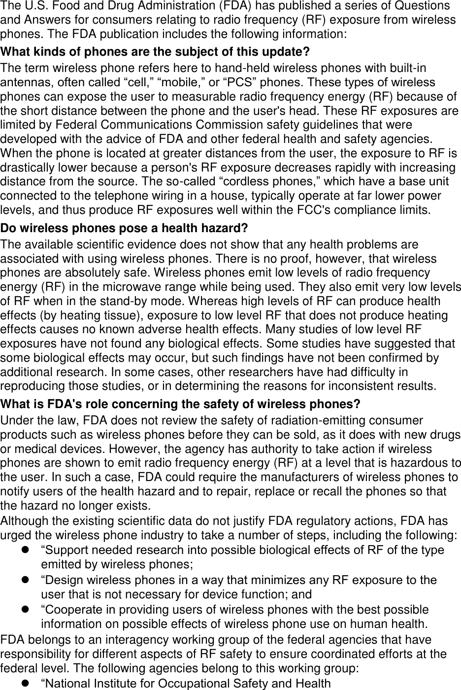 The U.S. Food and Drug Administration (FDA) has published a series of Questions and Answers for consumers relating to radio frequency (RF) exposure from wireless phones. The FDA publication includes the following information: What kinds of phones are the subject of this update? The term wireless phone refers here to hand-held wireless phones with built-in antennas, often called “cell,” “mobile,” or “PCS” phones. These types of wireless phones can expose the user to measurable radio frequency energy (RF) because of the short distance between the phone and the user's head. These RF exposures are limited by Federal Communications Commission safety guidelines that were developed with the advice of FDA and other federal health and safety agencies. When the phone is located at greater distances from the user, the exposure to RF is drastically lower because a person's RF exposure decreases rapidly with increasing distance from the source. The so-called “cordless phones,” which have a base unit connected to the telephone wiring in a house, typically operate at far lower power levels, and thus produce RF exposures well within the FCC's compliance limits. Do wireless phones pose a health hazard? The available scientific evidence does not show that any health problems are associated with using wireless phones. There is no proof, however, that wireless phones are absolutely safe. Wireless phones emit low levels of radio frequency energy (RF) in the microwave range while being used. They also emit very low levels of RF when in the stand-by mode. Whereas high levels of RF can produce health effects (by heating tissue), exposure to low level RF that does not produce heating effects causes no known adverse health effects. Many studies of low level RF exposures have not found any biological effects. Some studies have suggested that some biological effects may occur, but such findings have not been confirmed by additional research. In some cases, other researchers have had difficulty in reproducing those studies, or in determining the reasons for inconsistent results. What is FDA's role concerning the safety of wireless phones? Under the law, FDA does not review the safety of radiation-emitting consumer products such as wireless phones before they can be sold, as it does with new drugs or medical devices. However, the agency has authority to take action if wireless phones are shown to emit radio frequency energy (RF) at a level that is hazardous to the user. In such a case, FDA could require the manufacturers of wireless phones to notify users of the health hazard and to repair, replace or recall the phones so that the hazard no longer exists. Although the existing scientific data do not justify FDA regulatory actions, FDA has urged the wireless phone industry to take a number of steps, including the following: “Support needed research into possible biological effects of RF of the type emitted by wireless phones; “Design wireless phones in a way that minimizes any RF exposure to the user that is not necessary for device function; and “Cooperate in providing users of wireless phones with the best possible information on possible effects of wireless phone use on human health. FDA belongs to an interagency working group of the federal agencies that have responsibility for different aspects of RF safety to ensure coordinated efforts at the federal level. The following agencies belong to this working group: “National Institute for Occupational Safety and Health