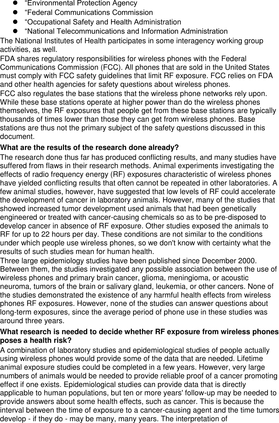  “Environmental Protection Agency “Federal Communications Commission “Occupational Safety and Health Administration “National Telecommunications and Information Administration The National Institutes of Health participates in some interagency working group activities, as well. FDA shares regulatory responsibilities for wireless phones with the Federal Communications Commission (FCC). All phones that are sold in the United States must comply with FCC safety guidelines that limit RF exposure. FCC relies on FDA and other health agencies for safety questions about wireless phones. FCC also regulates the base stations that the wireless phone networks rely upon. While these base stations operate at higher power than do the wireless phones themselves, the RF exposures that people get from these base stations are typically thousands of times lower than those they can get from wireless phones. Base stations are thus not the primary subject of the safety questions discussed in this document. What are the results of the research done already? The research done thus far has produced conflicting results, and many studies have suffered from flaws in their research methods. Animal experiments investigating the effects of radio frequency energy (RF) exposures characteristic of wireless phones have yielded conflicting results that often cannot be repeated in other laboratories. A few animal studies, however, have suggested that low levels of RF could accelerate the development of cancer in laboratory animals. However, many of the studies that showed increased tumor development used animals that had been genetically engineered or treated with cancer-causing chemicals so as to be pre-disposed to develop cancer in absence of RF exposure. Other studies exposed the animals to RF for up to 22 hours per day. These conditions are not similar to the conditions under which people use wireless phones, so we don't know with certainty what the results of such studies mean for human health. Three large epidemiology studies have been published since December 2000. Between them, the studies investigated any possible association between the use of wireless phones and primary brain cancer, glioma, meningioma, or acoustic neuroma, tumors of the brain or salivary gland, leukemia, or other cancers. None of the studies demonstrated the existence of any harmful health effects from wireless phones RF exposures. However, none of the studies can answer questions about long-term exposures, since the average period of phone use in these studies was around three years. What research is needed to decide whether RF exposure from wireless phones poses a health risk? A combination of laboratory studies and epidemiological studies of people actually using wireless phones would provide some of the data that are needed. Lifetime animal exposure studies could be completed in a few years. However, very large numbers of animals would be needed to provide reliable proof of a cancer promoting effect if one exists. Epidemiological studies can provide data that is directly applicable to human populations, but ten or more years' follow-up may be needed to provide answers about some health effects, such as cancer. This is because the interval between the time of exposure to a cancer-causing agent and the time tumors develop - if they do - may be many, many years. The interpretation of