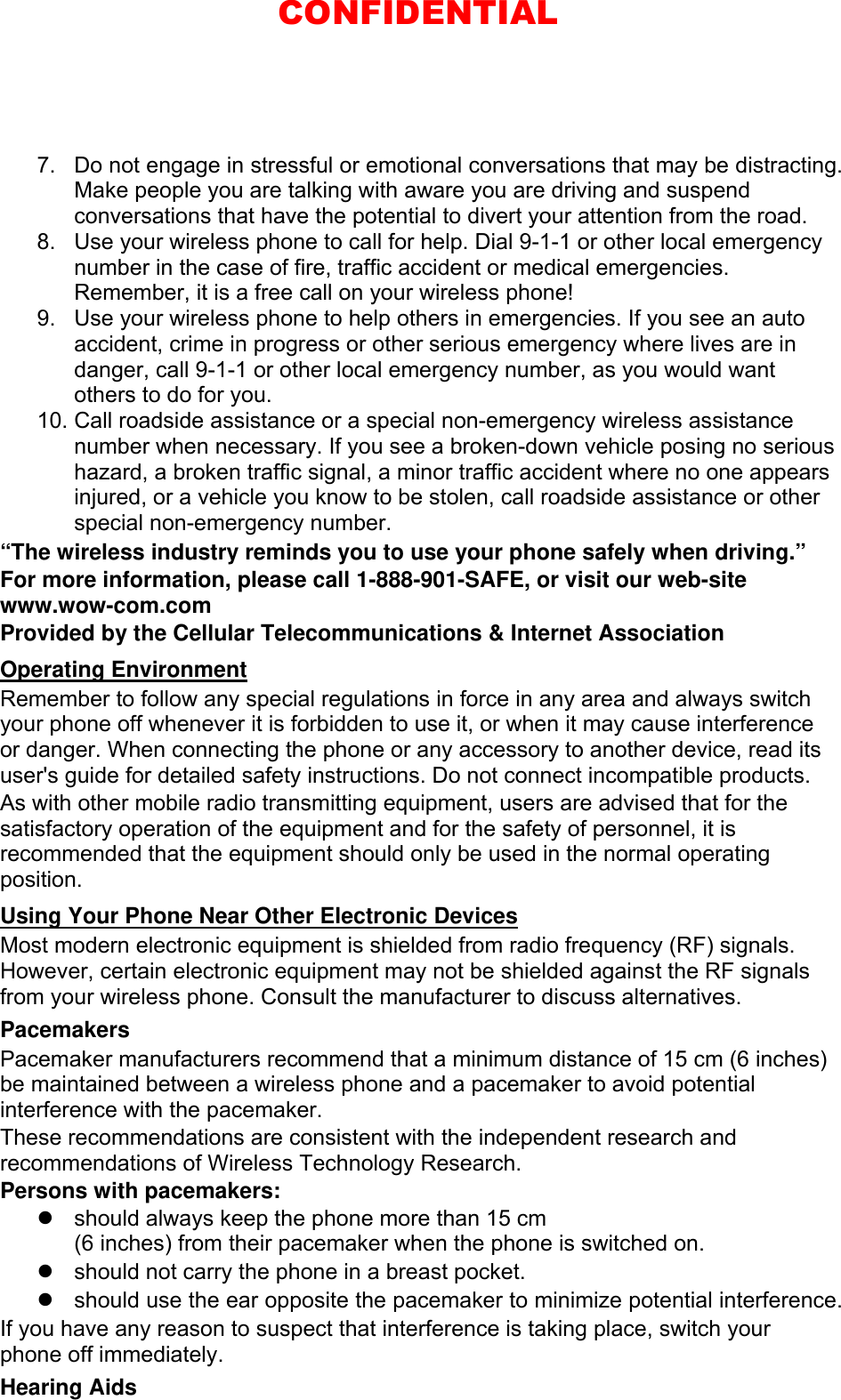 7.  Do not engage in stressful or emotional conversations that may be distracting. Make people you are talking with aware you are driving and suspend conversations that have the potential to divert your attention from the road. 8.  Use your wireless phone to call for help. Dial 9-1-1 or other local emergency number in the case of fire, traffic accident or medical emergencies. Remember, it is a free call on your wireless phone! 9.  Use your wireless phone to help others in emergencies. If you see an auto accident, crime in progress or other serious emergency where lives are in danger, call 9-1-1 or other local emergency number, as you would want others to do for you. 10. Call roadside assistance or a special non-emergency wireless assistance number when necessary. If you see a broken-down vehicle posing no serious hazard, a broken traffic signal, a minor traffic accident where no one appears injured, or a vehicle you know to be stolen, call roadside assistance or other special non-emergency number. “The wireless industry reminds you to use your phone safely when driving.” For more information, please call 1-888-901-SAFE, or visit our web-site www.wow-com.com Provided by the Cellular Telecommunications &amp; Internet Association Operating Environment Remember to follow any special regulations in force in any area and always switch your phone off whenever it is forbidden to use it, or when it may cause interference or danger. When connecting the phone or any accessory to another device, read its user&apos;s guide for detailed safety instructions. Do not connect incompatible products. As with other mobile radio transmitting equipment, users are advised that for the satisfactory operation of the equipment and for the safety of personnel, it is recommended that the equipment should only be used in the normal operating position. Using Your Phone Near Other Electronic Devices Most modern electronic equipment is shielded from radio frequency (RF) signals. However, certain electronic equipment may not be shielded against the RF signals from your wireless phone. Consult the manufacturer to discuss alternatives. Pacemakers Pacemaker manufacturers recommend that a minimum distance of 15 cm (6 inches) be maintained between a wireless phone and a pacemaker to avoid potential interference with the pacemaker. These recommendations are consistent with the independent research and recommendations of Wireless Technology Research. Persons with pacemakers:   should always keep the phone more than 15 cm   (6 inches) from their pacemaker when the phone is switched on.   should not carry the phone in a breast pocket.   should use the ear opposite the pacemaker to minimize potential interference. If you have any reason to suspect that interference is taking place, switch your phone off immediately. Hearing Aids CONFIDENTIAL