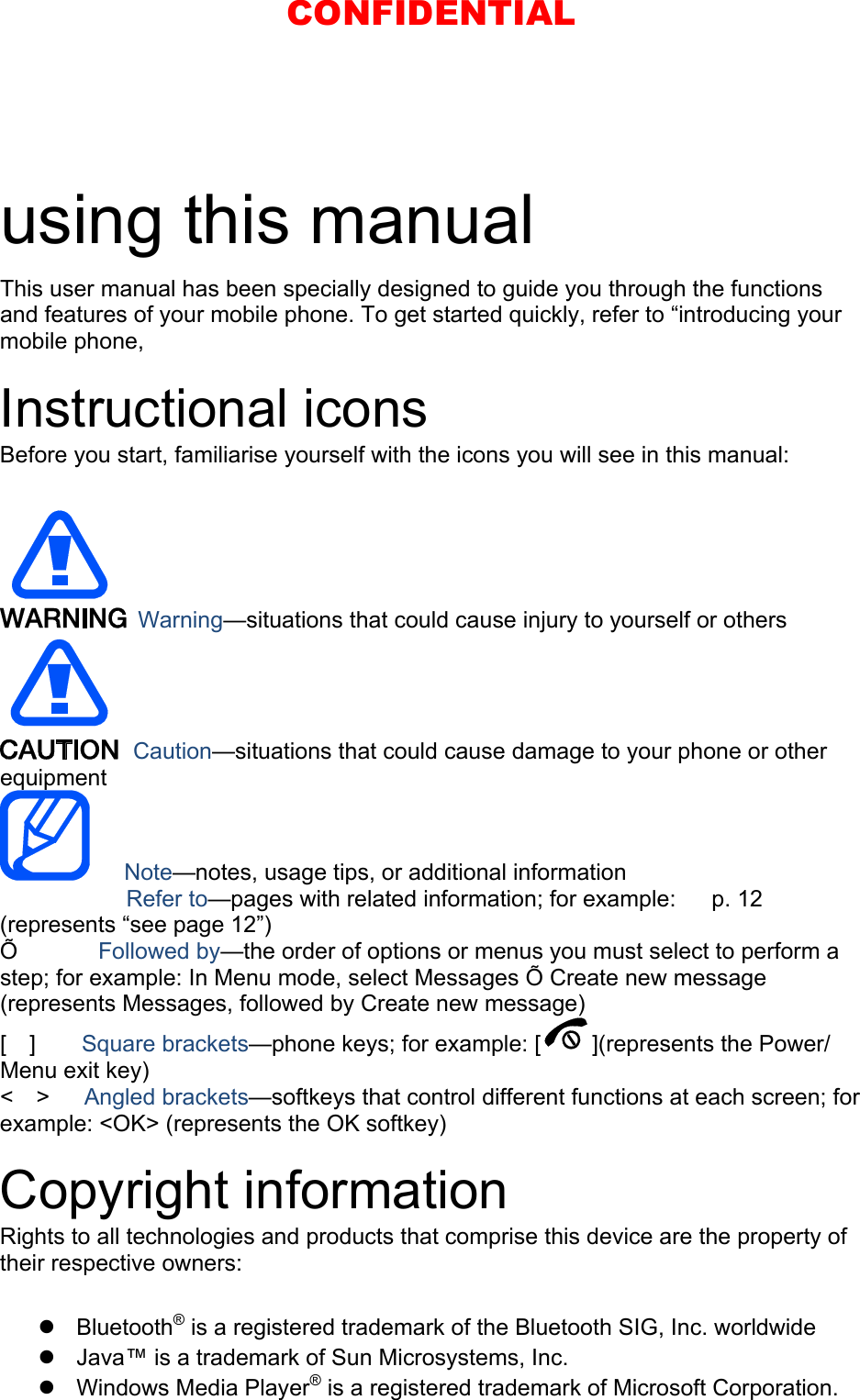  using this manual This user manual has been specially designed to guide you through the functions and features of your mobile phone. To get started quickly, refer to “introducing your mobile phone,  Instructional icons Before you start, familiarise yourself with the icons you will see in this manual:     Warning—situations that could cause injury to yourself or others  Caution—situations that could cause damage to your phone or other equipment    Note—notes, usage tips, or additional information   　       Refer to—pages with related information; for example:   p. 12 　(represents “see page 12”) Õ       Followed by—the order of options or menus you must select to perform a step; for example: In Menu mode, select Messages Õ Create new message (represents Messages, followed by Create new message) [  ]    Square brackets—phone keys; for example: [ ](represents the Power/ Menu exit key) &lt;  &gt;   Angled brackets—softkeys that control different functions at each screen; for example: &lt;OK&gt; (represents the OK softkey)  Copyright information Rights to all technologies and products that comprise this device are the property of their respective owners:   Bluetooth® is a registered trademark of the Bluetooth SIG, Inc. worldwide   Java™ is a trademark of Sun Microsystems, Inc.  Windows Media Player® is a registered trademark of Microsoft Corporation.  CONFIDENTIAL