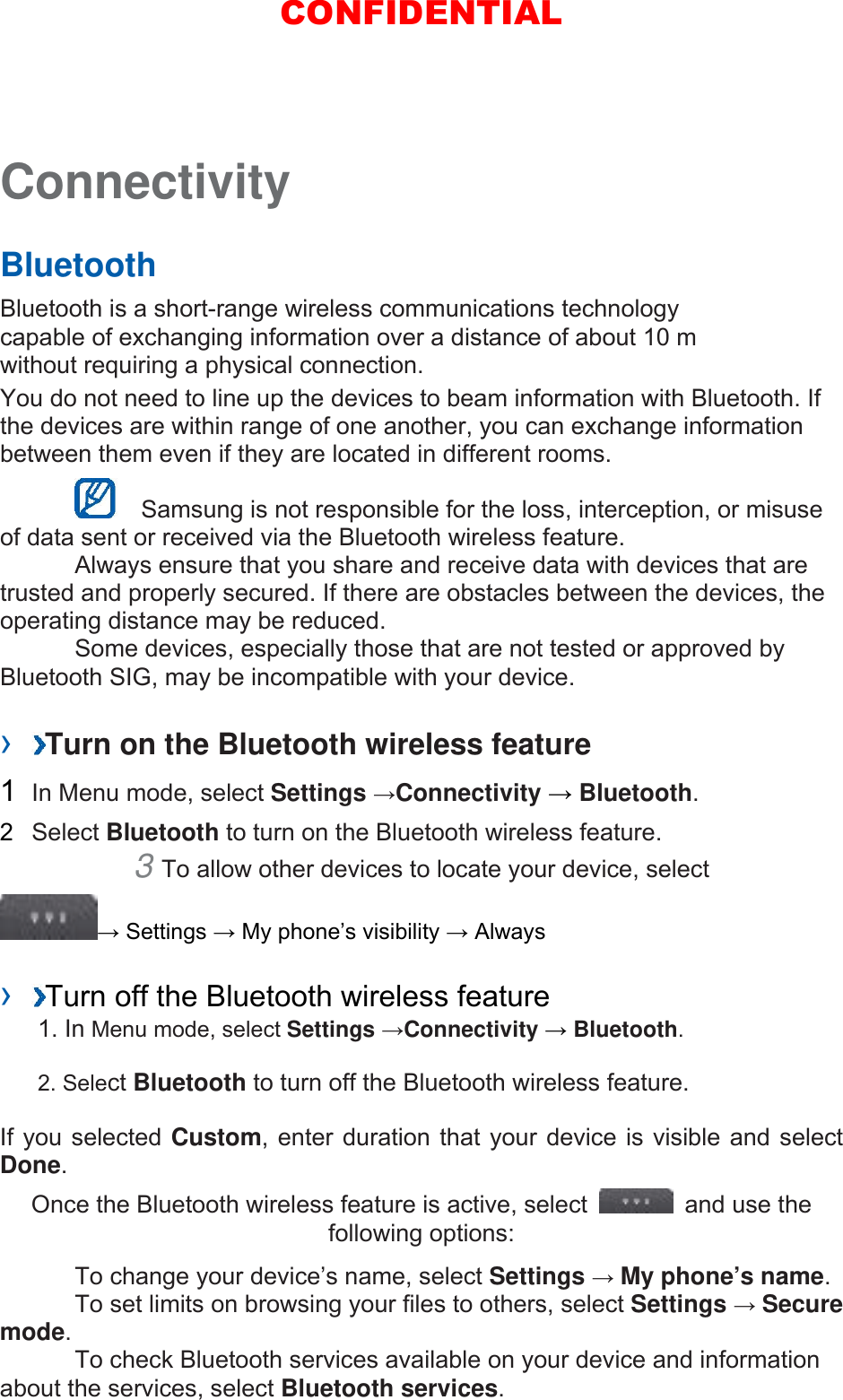 Connectivity   Bluetooth   Bluetooth is a short-range wireless communications technology capable of exchanging information over a distance of about 10 m without requiring a physical connection.   You do not need to line up the devices to beam information with Bluetooth. If the devices are within range of one another, you can exchange information between them even if they are located in different rooms.      Samsung is not responsible for the loss, interception, or misuse of data sent or received via the Bluetooth wireless feature.     Always ensure that you share and receive data with devices that are trusted and properly secured. If there are obstacles between the devices, the operating distance may be reduced.     Some devices, especially those that are not tested or approved by Bluetooth SIG, may be incompatible with your device.    ›  Turn on the Bluetooth wireless feature   1  In Menu mode, select Settings →Connectivity → Bluetooth.  2  Select Bluetooth to turn on the Bluetooth wireless feature.   3 To allow other devices to locate your device, select   → Settings → My phone’s visibility → Always    ›  Turn off the Bluetooth wireless feature   1. In Menu mode, select Settings →Connectivity → Bluetooth. 2. Select Bluetooth to turn off the Bluetooth wireless feature. If you selected Custom, enter duration that your device is visible and select Done.  Once the Bluetooth wireless feature is active, select    and use the following options:     To change your device’s name, select Settings → My phone’s name.    To set limits on browsing your files to others, select Settings → Secure mode.    To check Bluetooth services available on your device and information about the services, select Bluetooth services.   CONFIDENTIAL