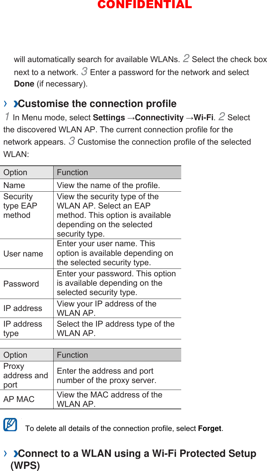will automatically search for available WLANs. 2 Select the check box next to a network. 3 Enter a password for the network and select Done (if necessary).   ›  Customise the connection profile   1 In Menu mode, select Settings →Connectivity →Wi-Fi. 2 Select the discovered WLAN AP. The current connection profile for the network appears. 3 Customise the connection profile of the selected WLAN:  Option   Function  Name    View the name of the profile.   Security type EAP method  View the security type of the WLAN AP. Select an EAP method. This option is available depending on the selected security type.   User name   Enter your user name. This option is available depending on the selected security type.   Password  Enter your password. This option is available depending on the selected security type.   IP address    View your IP address of the WLAN AP.   IP address type  Select the IP address type of the WLAN AP.    Option   Function  Proxy address and port  Enter the address and port number of the proxy server.   AP MAC    View the MAC address of the WLAN AP.      To delete all details of the connection profile, select Forget.  ›  Connect to a WLAN using a Wi-Fi Protected Setup (WPS)   CONFIDENTIAL