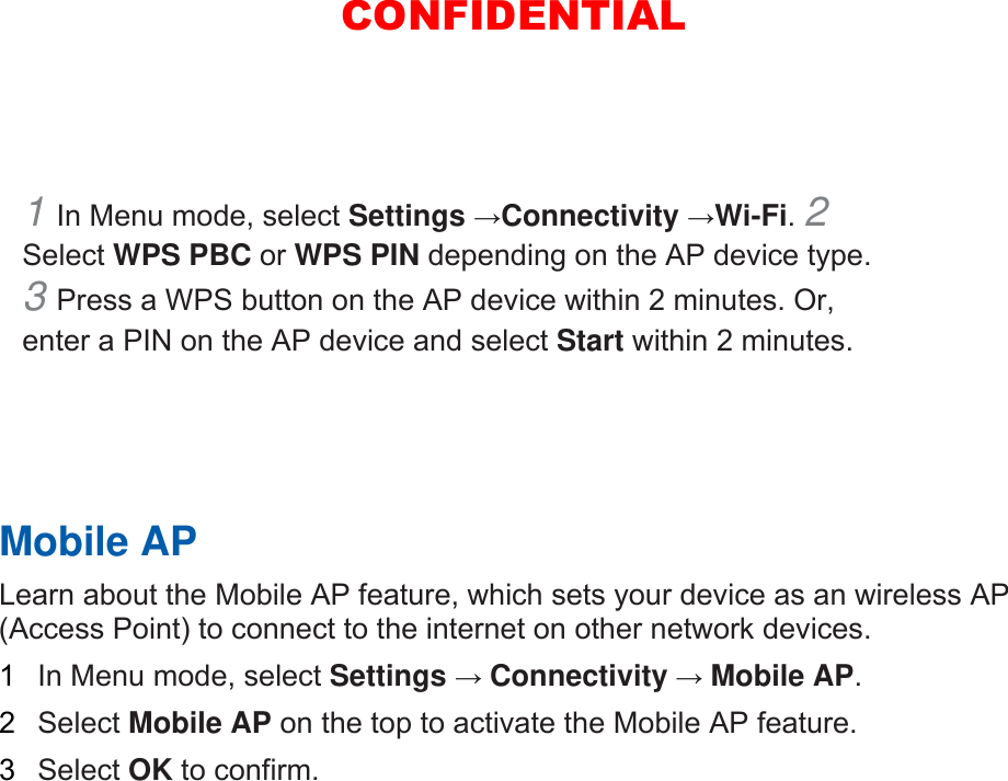1 In Menu mode, select Settings →Connectivity →Wi-Fi. 2 Select WPS PBC or WPS PIN depending on the AP device type. 3 Press a WPS button on the AP device within 2 minutes. Or, enter a PIN on the AP device and select Start within 2 minutes.       Mobile AP   Learn about the Mobile AP feature, which sets your device as an wireless AP (Access Point) to connect to the internet on other network devices.   1  In Menu mode, select Settings → Connectivity → Mobile AP.  2  Select Mobile AP on the top to activate the Mobile AP feature.   3  Select OK to confirm.    CONFIDENTIAL