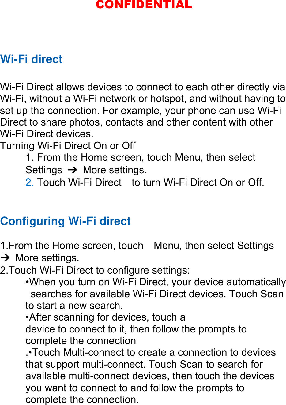 Wi-Fi direct  Wi-Fi Direct allows devices to connect to each other directly via Wi-Fi, without a Wi-Fi network or hotspot, and without having to set up the connection. For example, your phone can use Wi-Fi Direct to share photos, contacts and other content with other Wi-Fi Direct devices.   Turning Wi-Fi Direct On or Off 1. From the Home screen, touch Menu, then select   Settings  ➔ More settings. 2. Touch Wi-Fi Direct    to turn Wi-Fi Direct On or Off.   Configuring Wi-Fi direct   1.From the Home screen, touch    Menu, then select Settings ➔ More settings. 2.Touch Wi-Fi Direct to configure settings:   •When you turn on Wi-Fi Direct, your device automatically   searches for available Wi-Fi Direct devices. Touch Scan   to start a new search. •After scanning for devices, touch a   device to connect to it, then follow the prompts to   complete the connection .•Touch Multi-connect to create a connection to devices that support multi-connect. Touch Scan to search for available multi-connect devices, then touch the devices you want to connect to and follow the prompts to complete the connection.  CONFIDENTIAL