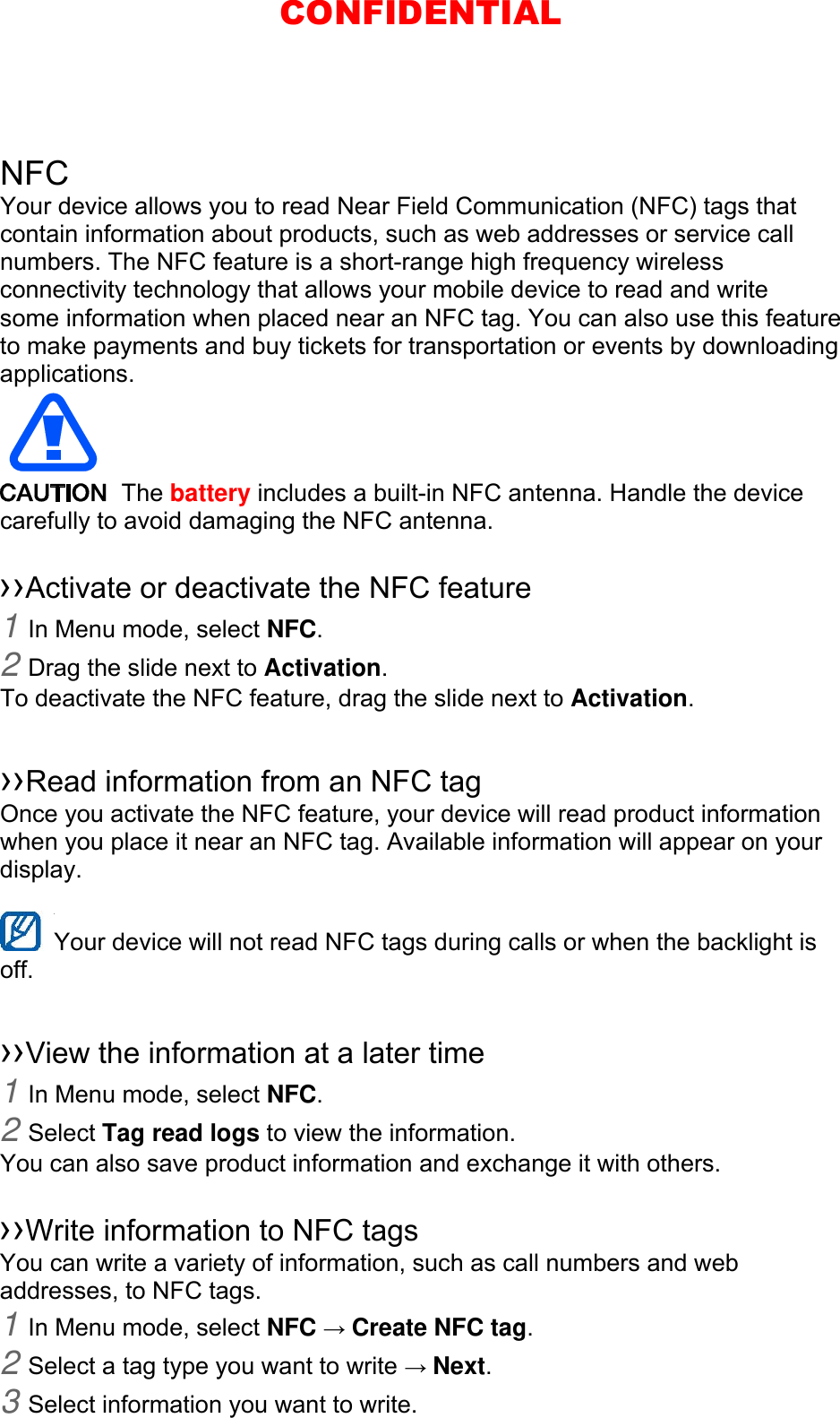 NFC Your device allows you to read Near Field Communication (NFC) tags that contain information about products, such as web addresses or service call numbers. The NFC feature is a short-range high frequency wireless connectivity technology that allows your mobile device to read and write some information when placed near an NFC tag. You can also use this feature to make payments and buy tickets for transportation or events by downloading applications.   The battery includes a built-in NFC antenna. Handle the device carefully to avoid damaging the NFC antenna.  ››Activate or deactivate the NFC feature 1 In Menu mode, select NFC. 2 Drag the slide next to Activation. To deactivate the NFC feature, drag the slide next to Activation.  ››Read information from an NFC tag Once you activate the NFC feature, your device will read product information when you place it near an NFC tag. Available information will appear on your display.  Your device will not read NFC tags during calls or when the backlight is   off.  ››View the information at a later time 1 In Menu mode, select NFC. 2 Select Tag read logs to view the information. You can also save product information and exchange it with others.  ››Write information to NFC tags   You can write a variety of information, such as call numbers and web addresses, to NFC tags. 1 In Menu mode, select NFC → Create NFC tag. 2 Select a tag type you want to write → Next. 3 Select information you want to write. CONFIDENTIAL