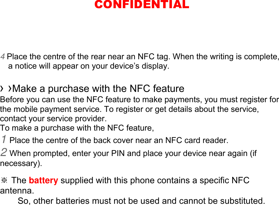 4 Place the centre of the rear near an NFC tag. When the writing is complete, a notice will appear on your device’s display.  › ›Make a purchase with the NFC feature   Before you can use the NFC feature to make payments, you must register for the mobile payment service. To register or get details about the service, contact your service provider. To make a purchase with the NFC feature, 1 Place the centre of the back cover near an NFC card reader. 2 When prompted, enter your PIN and place your device near again (if necessary).  ※ The battery supplied with this phone contains a specific NFC antenna.      So, other batteries must not be used and cannot be substituted. CONFIDENTIAL
