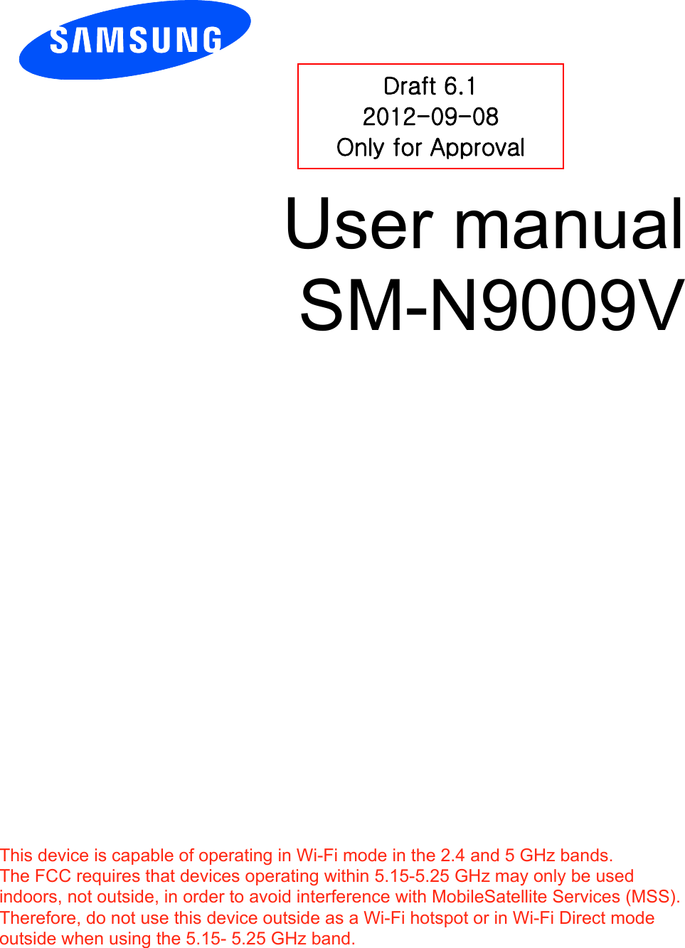          User manual SM-N9009V           Draft 6.1 2012-09-08 Only for Approval This device is capable of operating in Wi-Fi mode in the 2.4 and 5 GHz bands. The FCC requires that devices operating within 5.15-5.25 GHz may only be used indoors, not outside, in order to avoid interference with MobileSatellite Services (MSS). Therefore, do not use this device outside as a Wi-Fi hotspot or in Wi-Fi Direct mode outside when using the 5.15- 5.25 GHz band.