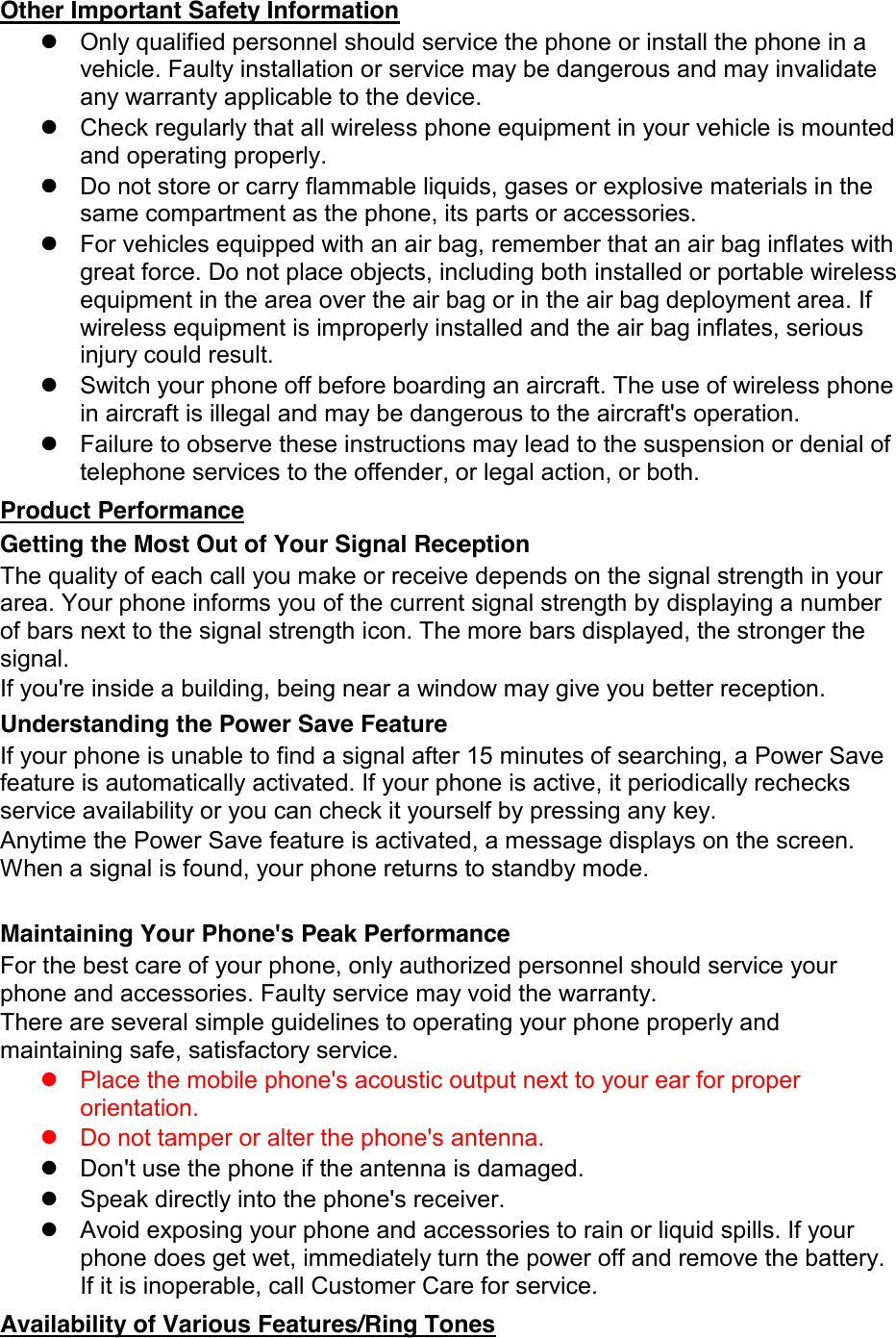 Other Important Safety Information   Only qualified personnel should service the phone or install the phone in a vehicle. Faulty installation or service may be dangerous and may invalidate any warranty applicable to the device.   Check regularly that all wireless phone equipment in your vehicle is mounted and operating properly.   Do not store or carry flammable liquids, gases or explosive materials in the same compartment as the phone, its parts or accessories.   For vehicles equipped with an air bag, remember that an air bag inflates with great force. Do not place objects, including both installed or portable wireless equipment in the area over the air bag or in the air bag deployment area. If wireless equipment is improperly installed and the air bag inflates, serious injury could result.   Switch your phone off before boarding an aircraft. The use of wireless phone in aircraft is illegal and may be dangerous to the aircraft&apos;s operation.   Failure to observe these instructions may lead to the suspension or denial of telephone services to the offender, or legal action, or both. Product Performance Getting the Most Out of Your Signal Reception The quality of each call you make or receive depends on the signal strength in your area. Your phone informs you of the current signal strength by displaying a number of bars next to the signal strength icon. The more bars displayed, the stronger the signal. If you&apos;re inside a building, being near a window may give you better reception. Understanding the Power Save Feature If your phone is unable to find a signal after 15 minutes of searching, a Power Save feature is automatically activated. If your phone is active, it periodically rechecks service availability or you can check it yourself by pressing any key. Anytime the Power Save feature is activated, a message displays on the screen. When a signal is found, your phone returns to standby mode.  Maintaining Your Phone&apos;s Peak Performance For the best care of your phone, only authorized personnel should service your phone and accessories. Faulty service may void the warranty. There are several simple guidelines to operating your phone properly and maintaining safe, satisfactory service.   Place the mobile phone&apos;s acoustic output next to your ear for proper orientation.     Do not tamper or alter the phone&apos;s antenna.   Don&apos;t use the phone if the antenna is damaged.   Speak directly into the phone&apos;s receiver.   Avoid exposing your phone and accessories to rain or liquid spills. If your phone does get wet, immediately turn the power off and remove the battery. If it is inoperable, call Customer Care for service. Availability of Various Features/Ring Tones 