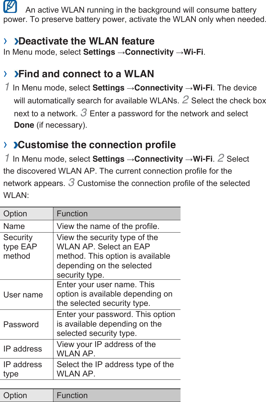    An active WLAN running in the background will consume battery power. To preserve battery power, activate the WLAN only when needed.    › Deactivate the WLAN feature   In Menu mode, select Settings →Connectivity →Wi-Fi.    › Find and connect to a WLAN   1 In Menu mode, select Settings →Connectivity →Wi-Fi. The device will automatically search for available WLANs. 2 Select the check box next to a network. 3 Enter a password for the network and select Done (if necessary).   › Customise the connection profile   1 In Menu mode, select Settings →Connectivity →Wi-Fi. 2 Select the discovered WLAN AP. The current connection profile for the network appears. 3 Customise the connection profile of the selected WLAN:   Option   Function   Name   View the name of the profile.   Security type EAP method   View the security type of the WLAN AP. Select an EAP method. This option is available depending on the selected security type.   User name   Enter your user name. This option is available depending on the selected security type.   Password   Enter your password. This option is available depending on the selected security type.   IP address   View your IP address of the WLAN AP.   IP address type   Select the IP address type of the WLAN AP.    Option   Function   