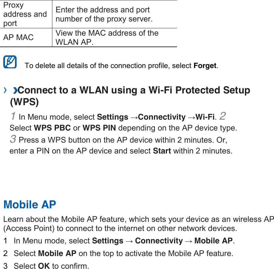 Proxy address and port   Enter the address and port number of the proxy server.   AP MAC   View the MAC address of the WLAN AP.      To delete all details of the connection profile, select Forget.   › Connect to a WLAN using a Wi-Fi Protected Setup (WPS)   1 In Menu mode, select Settings →Connectivity →Wi-Fi. 2 Select WPS PBC or WPS PIN depending on the AP device type. 3 Press a WPS button on the AP device within 2 minutes. Or, enter a PIN on the AP device and select Start within 2 minutes.       Mobile AP   Learn about the Mobile AP feature, which sets your device as an wireless AP (Access Point) to connect to the internet on other network devices.   1  In Menu mode, select Settings →Connectivity →Mobile AP.   2  Select Mobile AP on the top to activate the Mobile AP feature.   3  Select OK to confirm.    