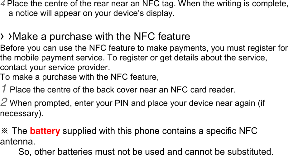 4 Place the centre of the rear near an NFC tag. When the writing is complete, anoticewillappearonyourdevice’sdisplay.  ››Make a purchase with the NFC feature   Before you can use the NFC feature to make payments, you must register for the mobile payment service. To register or get details about the service, contact your service provider. To make a purchase with the NFC feature, 1 Place the centre of the back cover near an NFC card reader. 2 When prompted, enter your PIN and place your device near again (if necessary).  ※ The battery supplied with this phone contains a specific NFC antenna.       So, other batteries must not be used and cannot be substituted.  