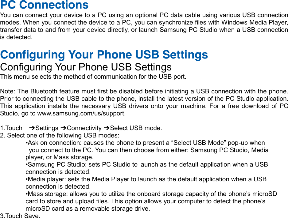  PC Connections You can connect your device to a PC using an optional PC data cable using various USB connection modes. When you connect the device to a PC, you can synchronize files with Windows Media Player, transfer data to and from your device directly, or launch Samsung PC Studio when a USB connection is detected.  Configuring Your Phone USB Settings Configuring Your Phone USB Settings This menu selects the method of communication for the USB port.  Note: The Bluetooth feature must first be disabled before initiating a USB connection with the phone. Prior to connecting the USB cable to the phone, install the latest version of the PC Studio application. This  application  installs the necessary USB  drivers  onto  your  machine.  For  a  free download  of  PC Studio, go to www.samsung.com/us/support.  1.Touch    ➔ Settings ➔ Connectivity ➔ Select USB mode. 2. Select one of the following USB modes: •Askonconnection:causesthephonetopresenta“SelectUSBMode”pop-up when   you connect to the PC. You can then choose from either: Samsung PC Studio, Media   player, or Mass storage. •SamsungPCStudio:setsPCStudiotolaunchas the default application when a USB   connection is detected. •Mediaplayer:setstheMediaPlayertolaunchasthedefaultapplicationwhenaUSB  connection is detected. •Massstorage:allowsyoutoutilizetheonboardstoragecapacityofthephone’smicroSD   cardtostoreanduploadfiles.Thisoptionallowsyourcomputertodetectthephone’s  microSD card as a removable storage drive. 3.Touch Save.