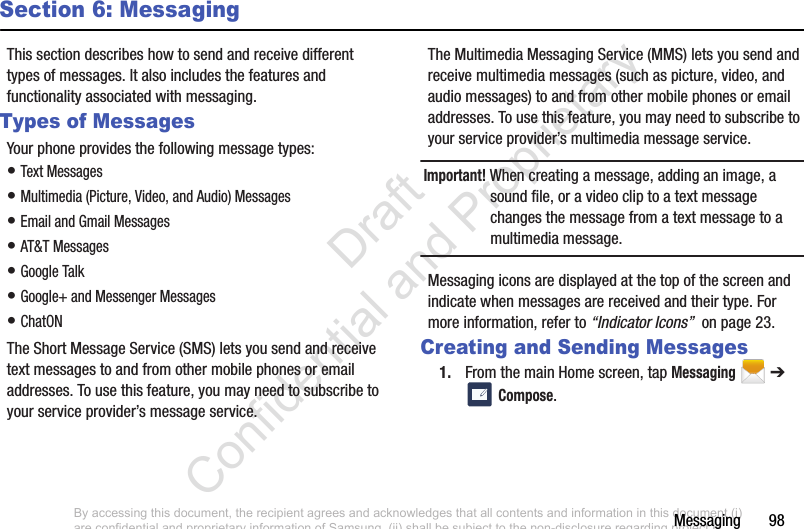 Messaging       98Section 6: MessagingThis section describes how to send and receive different types of messages. It also includes the features and functionality associated with messaging.Types of MessagesYour phone provides the following message types:• Text Messages • Multimedia (Picture, Video, and Audio) Messages • Email and Gmail Messages• AT&amp;T Messages• Google Talk• Google+ and Messenger Messages• ChatONThe Short Message Service (SMS) lets you send and receive text messages to and from other mobile phones or email addresses. To use this feature, you may need to subscribe to your service provider’s message service.The Multimedia Messaging Service (MMS) lets you send and receive multimedia messages (such as picture, video, and audio messages) to and from other mobile phones or email addresses. To use this feature, you may need to subscribe to your service provider’s multimedia message service.Important! When creating a message, adding an image, a sound file, or a video clip to a text message changes the message from a text message to a multimedia message.Messaging icons are displayed at the top of the screen and indicate when messages are received and their type. For more information, refer to “Indicator Icons”  on page 23.Creating and Sending Messages1. From the main Home screen, tap Messaging  ➔  Compose.By accessing this document, the recipient agrees and acknowledges that all contents and information in this document (i) are confidential and proprietary information of Samsung, (ii) shall be subject to the non-disclosure regarding project H  and Project B, and (iii) shall not be disclosed by the recipient to any third party. Samsung Proprietary and Confidential                    Draft Confidential and Proprietary 