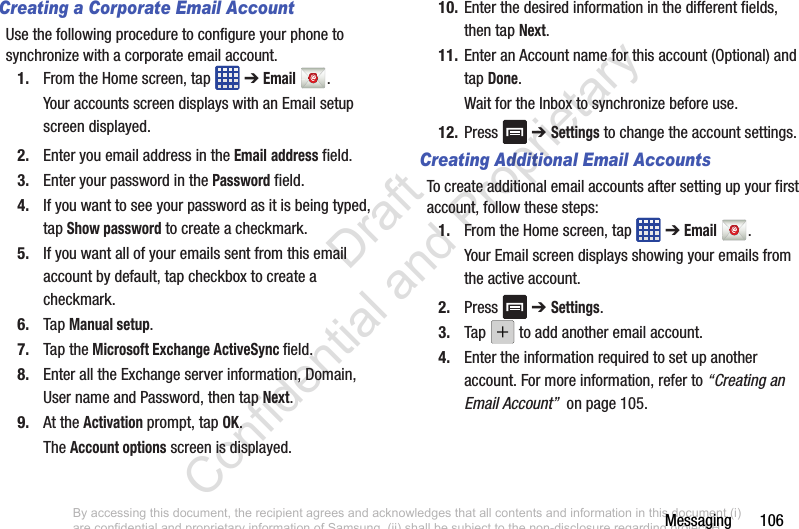 Messaging       106Creating a Corporate Email AccountUse the following procedure to configure your phone to synchronize with a corporate email account.1. From the Home screen, tap   ➔ Email .Your accounts screen displays with an Email setup screen displayed.2. Enter you email address in the Email address field.3. Enter your password in the Password field.4. If you want to see your password as it is being typed, tap Show password to create a checkmark.5. If you want all of your emails sent from this email account by default, tap checkbox to create a checkmark.6. Tap Manual setup.7. Tap the Microsoft Exchange ActiveSync field.8. Enter all the Exchange server information, Domain, User name and Password, then tap Next.9. At the Activation prompt, tap OK.The Account options screen is displayed.10. Enter the desired information in the different fields, then tap Next.11. Enter an Account name for this account (Optional) and tap Done.Wait for the Inbox to synchronize before use.12. Press  ➔ Settings to change the account settings.Creating Additional Email AccountsTo create additional email accounts after setting up your first account, follow these steps:1. From the Home screen, tap   ➔ Email .Your Email screen displays showing your emails from the active account.2. Press  ➔ Settings.3. Tap   to add another email account.4. Enter the information required to set up another account. For more information, refer to “Creating an Email Account”  on page 105.By accessing this document, the recipient agrees and acknowledges that all contents and information in this document (i) are confidential and proprietary information of Samsung, (ii) shall be subject to the non-disclosure regarding project H  and Project B, and (iii) shall not be disclosed by the recipient to any third party. Samsung Proprietary and Confidential                    Draft Confidential and Proprietary 