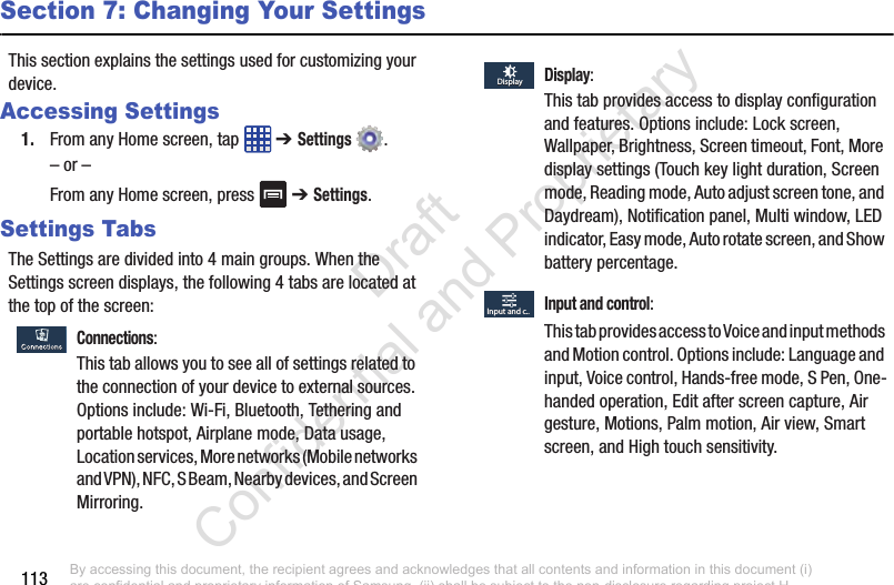 113Section 7: Changing Your SettingsThis section explains the settings used for customizing your device.Accessing Settings1. From any Home screen, tap   ➔ Settings .– or –From any Home screen, press   ➔ Settings.Settings TabsThe Settings are divided into 4 main groups. When the Settings screen displays, the following 4 tabs are located at the top of the screen: Connections:This tab allows you to see all of settings related to the connection of your device to external sources. Options include: Wi-Fi, Bluetooth, Tethering and portable hotspot, Airplane mode, Data usage, Location services, More networks (Mobile networks  and VPN), NFC, S Beam, Nearby devices, and Screen  Mirroring. Display:This tab provides access to display configuration and features. Options include: Lock screen, Wallpaper, Brightness, Screen timeout, Font, More display settings (Touch key light duration, Screen mode, Reading mode, Auto adjust screen tone, and Daydream), Notification panel, Multi window, LED indicator, Easy mode, Auto rotate screen, and Show battery percentage. Input and control:This tab provides access to Voice and input methods  and Motion control. Options include: Language and input, Voice control, Hands-free mode, S Pen, One-handed operation, Edit after screen capture, Air gesture, Motions, Palm motion, Air view, Smart screen, and High touch sensitivity.DisplayDisplayInput and c..Input and c..By accessing this document, the recipient agrees and acknowledges that all contents and information in this document (i) are confidential and proprietary information of Samsung, (ii) shall be subject to the non-disclosure regarding project H  and Project B, and (iii) shall not be disclosed by the recipient to any third party. Samsung Proprietary and Confidential                    Draft Confidential and Proprietary 