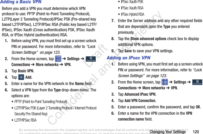 Changing Your Settings       120Adding a Basic VPNBefore you add a VPN you must determine which VPN protocol to use: PPTP (Point-to-Point Tunneling Protocol), L2TP(Layer 2 Tunneling Protocol)/IPSec PSK (Pre-shared key based L2TP/IPSec), L2TP/IPSec RSA (Public key based L2TP/IPSec), IPSec Xauth (Cross authentication) PSK, IPSec Xauth RSA, or IPSec Hybrid (authentication) RSA.1. Before using VPN, you must first set up a screen unlock PIN or password. For more information, refer to “Lock Screen Settings”  on page 123.2. From the Home screen, tap   ➔ Settings ➔  Connections ➔ More networks ➔ VPN.3. Tap Basic VPN.4. Tap   Add.5. Enter a name for the VPN network in the Name field.6. Select a VPN type from the Type drop-down menu. The options are:•PPTP (Point-to-Point Tunneling Protocol)•L2TP/IPSec PSK (Layer 2 Tunneling Protocol / Internet Protocol Security Pre-Shared Key)•L2TP/IPSec RSA•IPSec Xauth PSK•IPSec Xauth RSA•IPSec Hybrid RSA7. Enter the Server address and any other required fields that are dependent upon the Type you entered previously.8. Tap the Show advanced options check box to display additional VPN options.9. Tap Save to save your VPN settings.Adding an IPsec VPN1. Before using VPN, you must first set up a screen unlock PIN or password. For more information, refer to “Lock Screen Settings”  on page 123.2. From the Home screen, tap   ➔ Settings ➔  Connections ➔ More networks ➔ VPN.3. Tap Advanced IPsec VPN.4. Tap Add VPN Connection.5. Enter a password, confirm the password, and tap OK.6. Enter a name for the VPN connection in the VPN connection name field.By accessing this document, the recipient agrees and acknowledges that all contents and information in this document (i) are confidential and proprietary information of Samsung, (ii) shall be subject to the non-disclosure regarding project H  and Project B, and (iii) shall not be disclosed by the recipient to any third party. Samsung Proprietary and Confidential                    Draft Confidential and Proprietary 