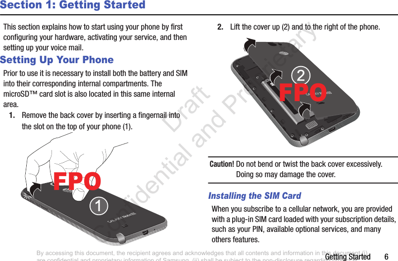 Getting Started       6Section 1: Getting StartedThis section explains how to start using your phone by first configuring your hardware, activating your service, and then setting up your voice mail.Setting Up Your PhonePrior to use it is necessary to install both the battery and SIM into their corresponding internal compartments. The microSD™ card slot is also located in this same internal area.1. Remove the back cover by inserting a fingernail into the slot on the top of your phone (1). 2. Lift the cover up (2) and to the right of the phone. Caution! Do not bend or twist the back cover excessively. Doing so may damage the cover.Installing the SIM CardWhen you subscribe to a cellular network, you are provided with a plug-in SIM card loaded with your subscription details, such as your PIN, available optional services, and many others features.FPOFPOBy accessing this document, the recipient agrees and acknowledges that all contents and information in this document (i) are confidential and proprietary information of Samsung, (ii) shall be subject to the non-disclosure regarding project H  and Project B, and (iii) shall not be disclosed by the recipient to any third party. Samsung Proprietary and Confidential                    Draft Confidential and Proprietary 