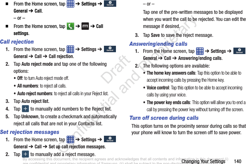 Changing Your Settings       140  From the Home screen, tap   ➔ Settings ➔  General ➔ Call.– or –  From the Home screen, tap   ➔  ➔ Call settings.Call rejection1. From the Home screen, tap   ➔ Settings ➔  General ➔ Call ➔ Call rejection.2. Tap Auto reject mode and tap one of the following options:•Off: to turn Auto reject mode off.• All numbers: to reject all calls.• Auto reject numbers: to reject all calls in your Reject list.3. Tap Auto reject list.4. Tap   to manually add numbers to the Reject list.5. Tap Unknown, to create a checkmark and automatically reject all calls that are not in your Contacts list.Set rejection messages1. From the Home screen, tap   ➔ Settings ➔  General ➔ Call ➔ Set up call rejection messages.2. Tap   to manually add a reject message.– or –Tap one of the pre-written messages to be displayed when you want the call to be rejected. You can edit the message if desired.3. Tap Save to save the reject message.Answering/ending calls1. From the Home screen, tap   ➔ Settings ➔  General ➔ Call ➔ Answering/ending calls.2. The following options are available:• The home key answers calls: Tap this option to be able to accept incoming calls by pressing the Home key.• Voice control: Tap this option to be able to accept incoming calls by using your voice.• The power key ends calls: This option will allow you to end a call by pressing the power key without turning off the screen. Turn off screen during callsThis option turns on the proximity sensor during calls so that your phone will know to turn the screen off to save power.GeneralGeneralGeneralGeneralGeneralGeneralGeneralGeneralBy accessing this document, the recipient agrees and acknowledges that all contents and information in this document (i) are confidential and proprietary information of Samsung, (ii) shall be subject to the non-disclosure regarding project H  and Project B, and (iii) shall not be disclosed by the recipient to any third party. Samsung Proprietary and Confidential                    Draft Confidential and Proprietary 