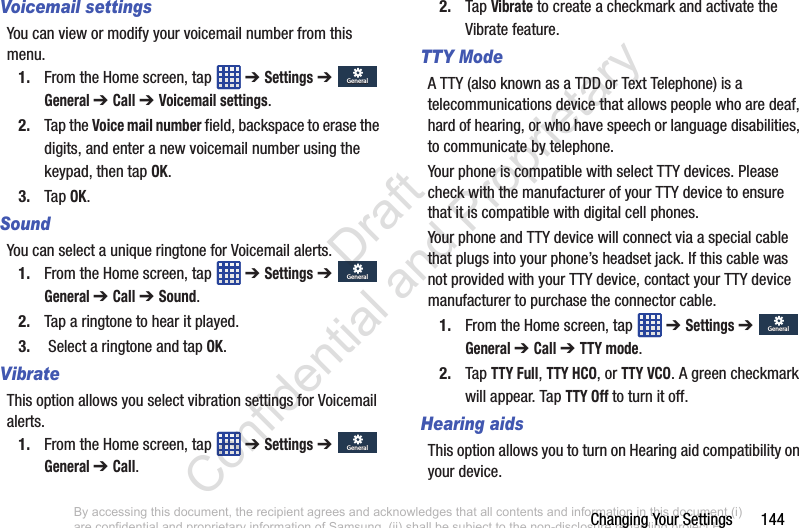 Changing Your Settings       144Voicemail settingsYou can view or modify your voicemail number from this menu.1. From the Home screen, tap   ➔ Settings ➔  General ➔ Call ➔ Voicemail settings.2. Tap the Voice mail number field, backspace to erase the digits, and enter a new voicemail number using the keypad, then tap OK.3. Tap OK.SoundYou can select a unique ringtone for Voicemail alerts. 1. From the Home screen, tap   ➔ Settings ➔  General ➔ Call ➔ Sound.2. Tap a ringtone to hear it played.3.  Select a ringtone and tap OK.VibrateThis option allows you select vibration settings for Voicemail alerts.1. From the Home screen, tap   ➔ Settings ➔  General ➔ Call.2. Tap Vibrate to create a checkmark and activate the Vibrate feature.TTY ModeA TTY (also known as a TDD or Text Telephone) is a telecommunications device that allows people who are deaf, hard of hearing, or who have speech or language disabilities, to communicate by telephone. Your phone is compatible with select TTY devices. Please check with the manufacturer of your TTY device to ensure that it is compatible with digital cell phones.Your phone and TTY device will connect via a special cable that plugs into your phone’s headset jack. If this cable was not provided with your TTY device, contact your TTY device manufacturer to purchase the connector cable.1. From the Home screen, tap   ➔ Settings ➔  General ➔ Call ➔ TTY mode.2. Tap TTY Full, TTY HCO, or TTY VCO. A green checkmark will appear. Tap TTY Off to turn it off.Hearing aidsThis option allows you to turn on Hearing aid compatibility on your device.GeneralGeneralGeneralGeneralGeneralGeneralGeneralGeneralBy accessing this document, the recipient agrees and acknowledges that all contents and information in this document (i) are confidential and proprietary information of Samsung, (ii) shall be subject to the non-disclosure regarding project H  and Project B, and (iii) shall not be disclosed by the recipient to any third party. Samsung Proprietary and Confidential                    Draft Confidential and Proprietary 