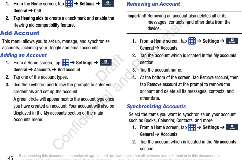 1451. From the Home screen, tap   ➔ Settings ➔  General ➔ Call.2. Tap Hearing aids to create a checkmark and enable the Hearing aid compatibility feature.Add AccountThis menu allows you to set up, manage, and synchronize accounts, including your Google and email accounts.Adding an Account1. From a Home screen, tap   ➔ Settings ➔  General ➔ Accounts ➔ Add account.2. Tap one of the account types.3. Use the keyboard and follow the prompts to enter your credentials and set up the account.A green circle will appear next to the account type once you have created an account. Your account will also be displayed in the My accounts section of the main Accounts menu.Removing an AccountImportant! Removing an account also deletes all of its messages, contacts, and other data from the device.1. From a Home screen, tap   ➔ Settings ➔  General ➔ Accounts.2. Tap the account which is located in the My accounts section.3. Tap the account name.4. At the bottom of the screen, tap Remove account, then tap Remove account at the prompt to remove the account and delete all its messages, contacts, and other data.Synchronizing AccountsSelect the items you want to synchronize on your account such as Books, Calendar, Contacts, and more.1. From a Home screen, tap   ➔ Settings ➔  General ➔ Accounts.2. Tap the account which is located in the My accounts section.GeneralGeneralGeneralGeneralGeneralGeneralGeneralGeneralBy accessing this document, the recipient agrees and acknowledges that all contents and information in this document (i) are confidential and proprietary information of Samsung, (ii) shall be subject to the non-disclosure regarding project H  and Project B, and (iii) shall not be disclosed by the recipient to any third party. Samsung Proprietary and Confidential                    Draft Confidential and Proprietary 