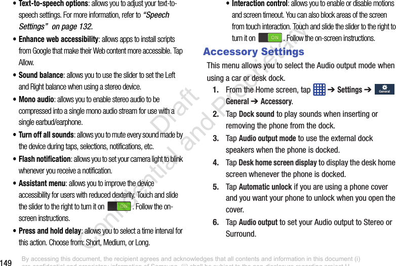 149• Text-to-speech options: allows you to adjust your text-to-speech settings. For more information, refer to “Speech Settings”  on page 132.• Enhance web accessibility: allows apps to install scripts from Google that make their Web content more accessible. Tap Allow.• Sound balance: allows you to use the slider to set the Left and Right balance when using a stereo device.• Mono audio: allows you to enable stereo audio to be compressed into a single mono audio stream for use with a single earbud/earphone.• Turn off all sounds: allows you to mute every sound made by the device during taps, selections, notifications, etc.• Flash notification: allows you to set your camera light to blink whenever you receive a notification.• Assistant menu: allows you to improve the device accessibility for users with reduced dexterity. Touch and slide the slider to the right to turn it on  . Follow the on-screen instructions.• Press and hold delay: allows you to select a time interval for this action. Choose from: Short, Medium, or Long.• Interaction control: allows you to enable or disable motions and screen timeout. You can also block areas of the screen from touch interaction. Touch and slide the slider to the right to turn it on  . Follow the on-screen instructions.Accessory SettingsThis menu allows you to select the Audio output mode whenusing a car or desk dock.1. From the Home screen, tap   ➔ Settings ➔  General ➔ Accessory.2. Tap Dock sound to play sounds when inserting or removing the phone from the dock.3. Tap Audio output mode to use the external dock speakers when the phone is docked.4. Tap Desk home screen display to display the desk home screen whenever the phone is docked.5. Tap Automatic unlock if you are using a phone cover and you want your phone to unlock when you open the cover.6. Tap Audio output to set your Audio output to Stereo or Surround.GeneralGeneralBy accessing this document, the recipient agrees and acknowledges that all contents and information in this document (i) are confidential and proprietary information of Samsung, (ii) shall be subject to the non-disclosure regarding project H  and Project B, and (iii) shall not be disclosed by the recipient to any third party. Samsung Proprietary and Confidential                    Draft Confidential and Proprietary 