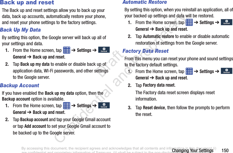 Changing Your Settings       150Back up and resetThe Back up and reset settings allow you to back up your data, back up accounts, automatically restore your phone, and reset your phone settings to the factory settings.Back Up My DataBy setting this option, the Google server will back up all of your settings and data.1. From the Home screen, tap   ➔ Settings ➔  General ➔ Back up and reset.2. Tap Back up my data to enable or disable back up of application data, WI-Fi passwords, and other settings to the Google server.Backup AccountIf you have enabled the Back up my data option, then the Backup account option is available.1. From the Home screen, tap   ➔ Settings ➔  General ➔ Back up and reset.2. Tap Backup account and tap your Google Gmail account or tap Add account to set your Google Gmail account to be backed up to the Google server.Automatic RestoreBy setting this option, when you reinstall an application, all of your backed up settings and data will be restored.1. From the Home screen, tap   ➔ Settings ➔  General ➔ Back up and reset.2. Tap Automatic restore to enable or disable automatic restoration of settings from the Google server.Factory Data ResetFrom this menu you can reset your phone and sound settings to the factory default settings.1. From the Home screen, tap   ➔ Settings ➔  General ➔ Back up and reset.2. Tap Factory data reset.The Factory data reset screen displays reset information.3. Tap Reset device, then follow the prompts to perform the reset.GeneralGeneralGeneralGeneralGeneralGeneralGeneralGeneralBy accessing this document, the recipient agrees and acknowledges that all contents and information in this document (i) are confidential and proprietary information of Samsung, (ii) shall be subject to the non-disclosure regarding project H  and Project B, and (iii) shall not be disclosed by the recipient to any third party. Samsung Proprietary and Confidential                    Draft Confidential and Proprietary 