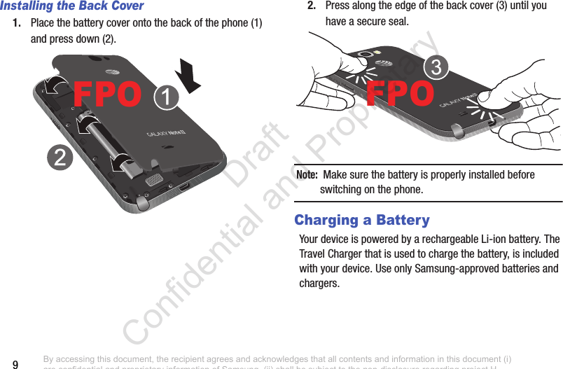 9Installing the Back Cover1. Place the battery cover onto the back of the phone (1) and press down (2).2. Press along the edge of the back cover (3) until you have a secure seal.Note:  Make sure the battery is properly installed before switching on the phone.Charging a BatteryYour device is powered by a rechargeable Li-ion battery. The Travel Charger that is used to charge the battery, is included with your device. Use only Samsung-approved batteries and chargers. FPOFPOBy accessing this document, the recipient agrees and acknowledges that all contents and information in this document (i) are confidential and proprietary information of Samsung, (ii) shall be subject to the non-disclosure regarding project H  and Project B, and (iii) shall not be disclosed by the recipient to any third party. Samsung Proprietary and Confidential                    Draft Confidential and Proprietary 