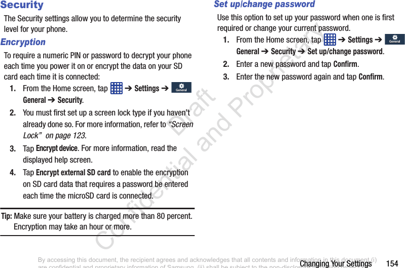 Changing Your Settings       154SecurityThe Security settings allow you to determine the security level for your phone.EncryptionTo require a numeric PIN or password to decrypt your phone each time you power it on or encrypt the data on your SD card each time it is connected:1. From the Home screen, tap   ➔ Settings ➔  General ➔ Security.2. You must first set up a screen lock type if you haven’t already done so. For more information, refer to “Screen Lock”  on page 123.3. Tap Encrypt device. For more information, read the displayed help screen.4. Tap Encrypt external SD card to enable the encryption on SD card data that requires a password be entered each time the microSD card is connected.Tip: Make sure your battery is charged more than 80 percent. Encryption may take an hour or more.Set up/change passwordUse this option to set up your password when one is first required or change your current password. 1. From the Home screen, tap   ➔ Settings ➔  General ➔ Security ➔ Set up/change password.2. Enter a new password and tap Confirm.3. Enter the new password again and tap Confirm.GeneralGeneralGeneralGeneralBy accessing this document, the recipient agrees and acknowledges that all contents and information in this document (i) are confidential and proprietary information of Samsung, (ii) shall be subject to the non-disclosure regarding project H  and Project B, and (iii) shall not be disclosed by the recipient to any third party. Samsung Proprietary and Confidential                    Draft Confidential and Proprietary 