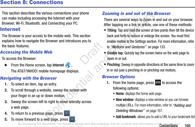 Connections       160Section 8: ConnectionsThis section describes the various connections your phone can make including accessing the Internet with your Browser, Wi-Fi, Bluetooth, and Connecting your PC.InternetThe Browser is your access to the mobile web. This section explains how to navigate the Browser and introduces you to the basic features.Accessing the Mobile WebTo access the Browser:  From the Home screen, tap Internet .The AT&amp;T/YAHOO! mobile homepage displays.Navigating with the Browser1. To select an item, tap an entry.2. To scroll through a website, sweep the screen with your finger in an up or down motion.3. Sweep the screen left to right to move laterally across a web page.4. To return to a previous page, press  .5. To move forward to a web page, press  .Zooming in and out of the BrowserThere are several ways to Zoom in and out on your browser. After tapping on a link or article, use one of these methods:• Tilting: Tap and hold the screen at two points then tilt the device back and forth to reduce or enlarge the screen. You must first enable motion in the Settings section. For more information, refer to “Motions and Gestures”  on page 133.• Double tap: Quickly tap the screen twice on the web page to zoom in or out.• Pinching: Sweep in opposite directions at the same time to zoom in or out (use a pinching-in or pinching-out motion). Browser Options1. From the home page, press   to access the following options:•Home: displays the home web page.•New window: displays a new window so you can browse multiple URLs. For more information, refer to “Adding and Deleting Windows”  on page 161.• Add bookmark: allows you to add a URL to your bookmark listBy accessing this document, the recipient agrees and acknowledges that all contents and information in this document (i) are confidential and proprietary information of Samsung, (ii) shall be subject to the non-disclosure regarding project H  and Project B, and (iii) shall not be disclosed by the recipient to any third party. Samsung Proprietary and Confidential                    Draft Confidential and Proprietary 
