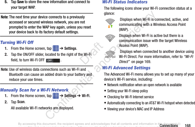 Connections       1685. Tap Save to store the new information and connect to your target WAP.Note: The next time your device connects to a previously accessed or secured wireless network, you are not prompted to enter the WAP key again, unless you reset your device back to its factory default settings.Turning Wi-Fi Off1. From the Home screen, tap   ➔ Settings.2. Tap the ON/OFF slider, located to the right of the Wi-Fi field, to turn Wi-Fi OFF  . Note: Use of wireless data connections such as Wi-Fi and Bluetooth can cause an added drain to your battery and reduce your use times.Manually Scan for a Wi-Fi Network1. From the Home screen, tap   ➔ Settings ➔ Wi-Fi.2. Tap Scan.All available Wi-Fi networks are displayed.Wi-Fi Status IndicatorsThe following icons show your Wi-Fi connection status at a glance: Displays when Wi-Fi is connected, active, and communicating with a Wireless Access Point (WAP).Displays when Wi-Fi is active but there is a communication issue with the target Wireless Access Point (WAP). Displays when connected to another device using Wi-Fi Direct. For more information, refer to “Wi-Fi Direct”  on page 169.Wi-Fi Advanced SettingsThe Advanced Wi-Fi menu allows you to set up many of your device’s Wi-Fi service, including:• Network notification when an open network is available• Setting your Wi-Fi sleep policy• Checking for Wi-Fi Internet service• Automatically connecting to an AT&amp;T Wi-Fi hotspot when detected• Viewing your device’s MAC and IP AddressOFFBy accessing this document, the recipient agrees and acknowledges that all contents and information in this document (i) are confidential and proprietary information of Samsung, (ii) shall be subject to the non-disclosure regarding project H  and Project B, and (iii) shall not be disclosed by the recipient to any third party. Samsung Proprietary and Confidential                    Draft Confidential and Proprietary 