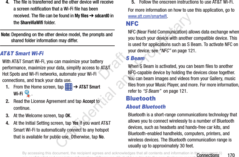 Connections       1704. The file is transferred and the other device will receive a screen notification that a Wi-Fi file has been received. The file can be found in My files ➔ sdcard0 in the ShareViaWifi folder.Note: Depending on the other device model, the prompts and shared folder information may differ.AT&amp;T Smart Wi-Fi With AT&amp;T Smart Wi-Fi, you can maximize your battery performance, maximize your data, simplify access to AT&amp;T Hot Spots and Wi-Fi networks, automate your Wi-Fi connections, and track your data use.1. From the Home screen, tap   ➔ AT&amp;T Smart Wi-Fi .2. Read the License Agreement and tap Accept to continue.3. At the Welcome screen, tap OK.4. At the Initial Setting screen, tap Yes if you want AT&amp;T Smart Wi-Fi to automatically connect to any hotspot that is available for public use. Otherwise, tap No.5. Follow the onscreen instructions to use AT&amp;T Wi-Fi.For more information on how to use this application, go to www.att.com/smartwifi.NFCNFC (Near Field Communication) allows data exchange when you touch your device with another compatible device. This is used for applications such as S Beam. To activate NFC on your device, see “NFC” on page 121.S BeamWhen S Beam is activated, you can beam files to another NFC-capable device by holding the devices close together. You can beam images and videos from your Gallery, music files from your Music Player, and more. For more information, refer to “S Beam”  on page 121.BluetoothAbout BluetoothBluetooth is a short-range communications technology that allows you to connect wirelessly to a number of Bluetooth devices, such as headsets and hands-free car kits, and Bluetooth-enabled handhelds, computers, printers, and wireless devices. The Bluetooth communication range is usually up to approximately 30 feet.By accessing this document, the recipient agrees and acknowledges that all contents and information in this document (i) are confidential and proprietary information of Samsung, (ii) shall be subject to the non-disclosure regarding project H  and Project B, and (iii) shall not be disclosed by the recipient to any third party. Samsung Proprietary and Confidential                    Draft Confidential and Proprietary 