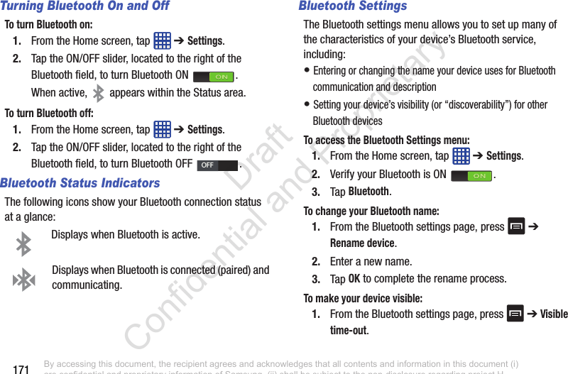 171Turning Bluetooth On and OffTo turn Bluetooth on:1. From the Home screen, tap   ➔ Settings.2. Tap the ON/OFF slider, located to the right of the Bluetooth field, to turn Bluetooth ON  .When active,   appears within the Status area.To turn Bluetooth off:1. From the Home screen, tap   ➔ Settings.2. Tap the ON/OFF slider, located to the right of the Bluetooth field, to turn Bluetooth OFF  .Bluetooth Status IndicatorsThe following icons show your Bluetooth connection status at a glance:Displays when Bluetooth is active.Displays when Bluetooth is connected (paired) and communicating.Bluetooth SettingsThe Bluetooth settings menu allows you to set up many of the characteristics of your device’s Bluetooth service, including:• Entering or changing the name your device uses for Bluetooth communication and description• Setting your device’s visibility (or “discoverability”) for other Bluetooth devicesTo access the Bluetooth Settings menu:1. From the Home screen, tap   ➔ Settings.2. Verify your Bluetooth is ON  .3. Tap Bluetooth.To change your Bluetooth name:1. From the Bluetooth settings page, press   ➔ Rename device.2. Enter a new name.3. Tap OK to complete the rename process.To make your device visible:1. From the Bluetooth settings page, press   ➔ Visible time-out.OFFBy accessing this document, the recipient agrees and acknowledges that all contents and information in this document (i) are confidential and proprietary information of Samsung, (ii) shall be subject to the non-disclosure regarding project H  and Project B, and (iii) shall not be disclosed by the recipient to any third party. Samsung Proprietary and Confidential                    Draft Confidential and Proprietary 