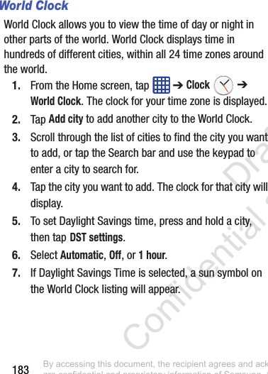 183World ClockWorld Clock allows you to view the time of day or night in other parts of the world. World Clock displays time in hundreds of different cities, within all 24 time zones around the world. 1. From the Home screen, tap   ➔ Clock  ➔ World Clock. The clock for your time zone is displayed.2. Tap Add city to add another city to the World Clock.3. Scroll through the list of cities to find the city you want to add, or tap the Search bar and use the keypad to enter a city to search for.4. Tap the city you want to add. The clock for that city will display.5. To set Daylight Savings time, press and hold a city, then tap DST settings.6. Select Automatic, Off, or 1 hour.7. If Daylight Savings Time is selected, a sun symbol on the World Clock listing will appear.By accessing this document, the recipient agrees and acknowledges that all contents and information in this document (i) are confidential and proprietary information of Samsung, (ii) shall be subject to the non-disclosure regarding project H  and Project B, and (iii) shall not be disclosed by the recipient to any third party. Samsung Proprietary and Confidential                    Draft Confidential and Proprietary 