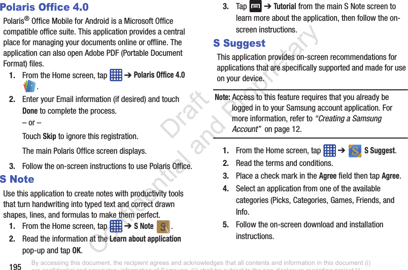 195Polaris Office 4.0Polaris® Office Mobile for Android is a Microsoft Office compatible office suite. This application provides a central place for managing your documents online or offline. The application can also open Adobe PDF (Portable Document Format) files.1. From the Home screen, tap   ➔ Polaris Office 4.0 .2. Enter your Email information (if desired) and touch Done to complete the process.– or –Touch Skip to ignore this registration.The main Polaris Office screen displays.3. Follow the on-screen instructions to use Polaris Office.S NoteUse this application to create notes with productivity tools that turn handwriting into typed text and correct drawn shapes, lines, and formulas to make them perfect.1. From the Home screen, tap   ➔ S Note .2. Read the information at the Learn about application pop-up and tap OK.3. Tap   ➔ Tutorial from the main S Note screen to learn more about the application, then follow the on-screen instructions.S SuggestThis application provides on-screen recommendations for applications that are specifically supported and made for use on your device.Note: Access to this feature requires that you already be logged in to your Samsung account application. For more information, refer to “Creating a Samsung Account”  on page 12.1. From the Home screen, tap   ➔   S Suggest.2. Read the terms and conditions.3. Place a check mark in the Agree field then tap Agree.4. Select an application from one of the available categories (Picks, Categories, Games, Friends, and Info.5. Follow the on-screen download and installation instructions.By accessing this document, the recipient agrees and acknowledges that all contents and information in this document (i) are confidential and proprietary information of Samsung, (ii) shall be subject to the non-disclosure regarding project H  and Project B, and (iii) shall not be disclosed by the recipient to any third party. Samsung Proprietary and Confidential                    Draft Confidential and Proprietary 