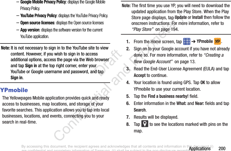 Applications       200–Google Mobile Privacy Policy: displays the Google Mobile Privacy Policy.–YouTube Privacy Policy: displays the YouTube Privacy Policy.–Open source licenses: displays the Open source licenses–App version: displays the software version for the current YouTube application.Note: It is not necessary to sign in to the YouTube site to view content. However, if you wish to sign in to access additional options, access the page via the Web browser and tap Sign in at the top right corner, enter your YouTube or Google username and password, and tap Sign in.YPmobileThe Yellowpages Mobile application provides quick and ready access to businesses, map locations, and storage of your favorite searches. This application allows you to tap into local businesses, locations, and events, connecting you to your search in real-time.Note: The first time you use YP, you will need to download the updated application from the Play Store. When the Play Store page displays, tap Update or Install then follow the onscreen instructions. For more information, refer to “Play Store”  on page 194.1. From the Home screen, tap   ➔ YPmobile . 2. Sign on to your Google account if you have not already done so. For more information, refer to “Creating a New Google Account”  on page 13.3. Read the End-User License Agreement (EULA) and tap Accept to continue.4. Your location is found using GPS. Tap OK to allow YPmobile to use your current location.5. Tap the Find a business nearby! field.6. Enter information in the What: and Near: fields and tap Search. 7. Results will be displayed.8. Tap   to see the locations marked with pins on the map. By accessing this document, the recipient agrees and acknowledges that all contents and information in this document (i) are confidential and proprietary information of Samsung, (ii) shall be subject to the non-disclosure regarding project H  and Project B, and (iii) shall not be disclosed by the recipient to any third party. Samsung Proprietary and Confidential                    Draft Confidential and Proprietary 