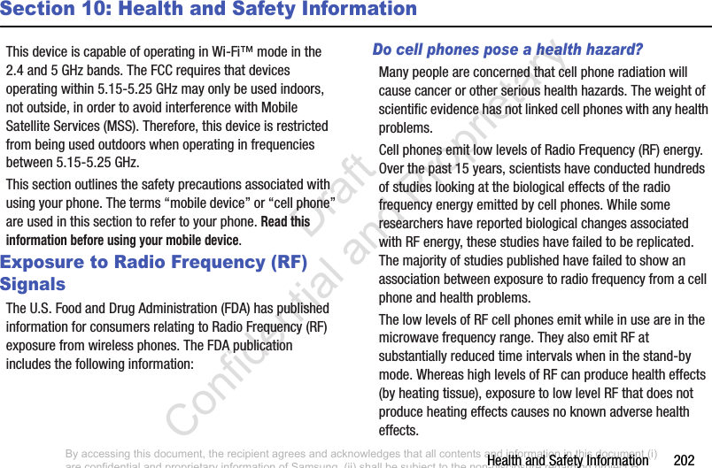 Health and Safety Information       202Section 10: Health and Safety InformationThis device is capable of operating in Wi-Fi™ mode in the 2.4 and 5 GHz bands. The FCC requires that devices operating within 5.15-5.25 GHz may only be used indoors, not outside, in order to avoid interference with Mobile Satellite Services (MSS). Therefore, this device is restricted from being used outdoors when operating in frequencies between 5.15-5.25 GHz.This section outlines the safety precautions associated with using your phone. The terms “mobile device” or “cell phone” are used in this section to refer to your phone. Read this information before using your mobile device.Exposure to Radio Frequency (RF) SignalsThe U.S. Food and Drug Administration (FDA) has published information for consumers relating to Radio Frequency (RF) exposure from wireless phones. The FDA publication includes the following information:Do cell phones pose a health hazard?Many people are concerned that cell phone radiation will cause cancer or other serious health hazards. The weight of scientific evidence has not linked cell phones with any health problems.Cell phones emit low levels of Radio Frequency (RF) energy. Over the past 15 years, scientists have conducted hundreds of studies looking at the biological effects of the radio frequency energy emitted by cell phones. While some researchers have reported biological changes associated with RF energy, these studies have failed to be replicated. The majority of studies published have failed to show an association between exposure to radio frequency from a cell phone and health problems.The low levels of RF cell phones emit while in use are in the microwave frequency range. They also emit RF at substantially reduced time intervals when in the stand-by mode. Whereas high levels of RF can produce health effects (by heating tissue), exposure to low level RF that does not produce heating effects causes no known adverse health effects.By accessing this document, the recipient agrees and acknowledges that all contents and information in this document (i) are confidential and proprietary information of Samsung, (ii) shall be subject to the non-disclosure regarding project H  and Project B, and (iii) shall not be disclosed by the recipient to any third party. Samsung Proprietary and Confidential                    Draft Confidential and Proprietary 