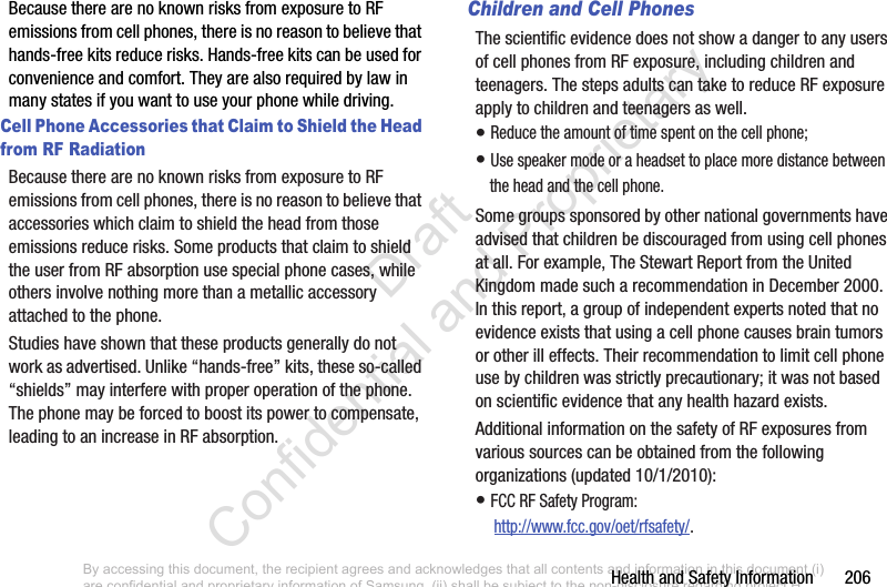 Health and Safety Information       206Because there are no known risks from exposure to RF emissions from cell phones, there is no reason to believe that hands-free kits reduce risks. Hands-free kits can be used for convenience and comfort. They are also required by law in many states if you want to use your phone while driving.Cell Phone Accessories that Claim to Shield the Head from RF RadiationBecause there are no known risks from exposure to RF emissions from cell phones, there is no reason to believe that accessories which claim to shield the head from those emissions reduce risks. Some products that claim to shield the user from RF absorption use special phone cases, while others involve nothing more than a metallic accessory attached to the phone. Studies have shown that these products generally do not work as advertised. Unlike “hands-free” kits, these so-called “shields” may interfere with proper operation of the phone. The phone may be forced to boost its power to compensate, leading to an increase in RF absorption.Children and Cell PhonesThe scientific evidence does not show a danger to any users of cell phones from RF exposure, including children and teenagers. The steps adults can take to reduce RF exposure apply to children and teenagers as well.• Reduce the amount of time spent on the cell phone;• Use speaker mode or a headset to place more distance between the head and the cell phone.Some groups sponsored by other national governments have advised that children be discouraged from using cell phones at all. For example, The Stewart Report from the United Kingdom made such a recommendation in December 2000. In this report, a group of independent experts noted that no evidence exists that using a cell phone causes brain tumors or other ill effects. Their recommendation to limit cell phone use by children was strictly precautionary; it was not based on scientific evidence that any health hazard exists.Additional information on the safety of RF exposures from various sources can be obtained from the following organizations (updated 10/1/2010):• FCC RF Safety Program: http://www.fcc.gov/oet/rfsafety/.By accessing this document, the recipient agrees and acknowledges that all contents and information in this document (i) are confidential and proprietary information of Samsung, (ii) shall be subject to the non-disclosure regarding project H  and Project B, and (iii) shall not be disclosed by the recipient to any third party. Samsung Proprietary and Confidential                    Draft Confidential and Proprietary 