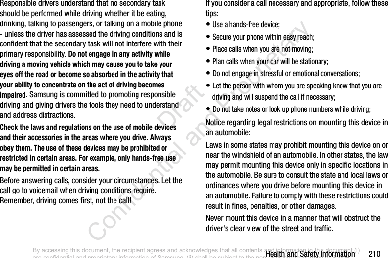 Health and Safety Information       210Responsible drivers understand that no secondary task should be performed while driving whether it be eating, drinking, talking to passengers, or talking on a mobile phone - unless the driver has assessed the driving conditions and is confident that the secondary task will not interfere with their primary responsibility. Do not engage in any activity while driving a moving vehicle which may cause you to take your eyes off the road or become so absorbed in the activity that your ability to concentrate on the act of driving becomes impaired. Samsung is committed to promoting responsible driving and giving drivers the tools they need to understand and address distractions.Check the laws and regulations on the use of mobile devices and their accessories in the areas where you drive. Always obey them. The use of these devices may be prohibited or restricted in certain areas. For example, only hands-free use may be permitted in certain areas.Before answering calls, consider your circumstances. Let the call go to voicemail when driving conditions require. Remember, driving comes first, not the call!If you consider a call necessary and appropriate, follow these tips:• Use a hands-free device;• Secure your phone within easy reach;• Place calls when you are not moving;• Plan calls when your car will be stationary;• Do not engage in stressful or emotional conversations;• Let the person with whom you are speaking know that you are driving and will suspend the call if necessary;• Do not take notes or look up phone numbers while driving;Notice regarding legal restrictions on mounting this device in an automobile:Laws in some states may prohibit mounting this device on or near the windshield of an automobile. In other states, the law may permit mounting this device only in specific locations in the automobile. Be sure to consult the state and local laws or ordinances where you drive before mounting this device in an automobile. Failure to comply with these restrictions could result in fines, penalties, or other damages.Never mount this device in a manner that will obstruct the driver&apos;s clear view of the street and traffic.By accessing this document, the recipient agrees and acknowledges that all contents and information in this document (i) are confidential and proprietary information of Samsung, (ii) shall be subject to the non-disclosure regarding project H  and Project B, and (iii) shall not be disclosed by the recipient to any third party. Samsung Proprietary and Confidential                    Draft Confidential and Proprietary 