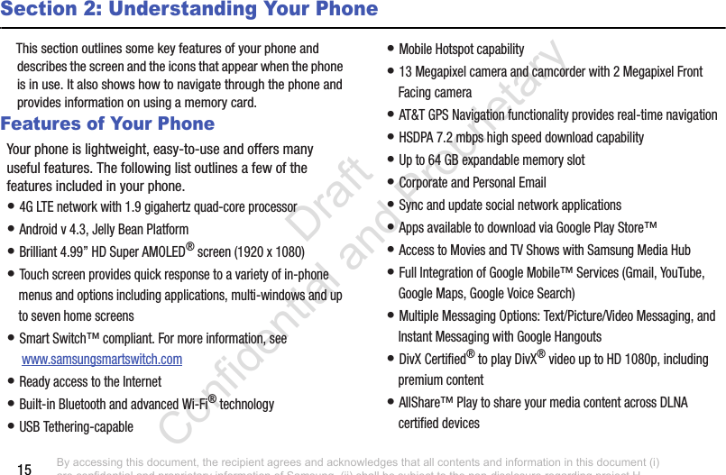 15Section 2: Understanding Your PhoneThis section outlines some key features of your phone and describes the screen and the icons that appear when the phone is in use. It also shows how to navigate through the phone and provides information on using a memory card.Features of Your PhoneYour phone is lightweight, easy-to-use and offers many useful features. The following list outlines a few of the features included in your phone.• 4G LTE network with 1.9 gigahertz quad-core processor• Android v 4.3, Jelly Bean Platform• Brilliant 4.99” HD Super AMOLED® screen (1920 x 1080)• Touch screen provides quick response to a variety of in-phone menus and options including applications, multi-windows and up to seven home screens• Smart Switch™ compliant. For more information, see  www.samsungsmartswitch.com• Ready access to the Internet• Built-in Bluetooth and advanced Wi-Fi® technology• USB Tethering-capable• Mobile Hotspot capability• 13 Megapixel camera and camcorder with 2 Megapixel Front Facing camera• AT&amp;T GPS Navigation functionality provides real-time navigation• HSDPA 7.2 mbps high speed download capability• Up to 64 GB expandable memory slot• Corporate and Personal Email• Sync and update social network applications• Apps available to download via Google Play Store™• Access to Movies and TV Shows with Samsung Media Hub• Full Integration of Google Mobile™ Services (Gmail, YouTube, Google Maps, Google Voice Search)• Multiple Messaging Options: Text/Picture/Video Messaging, and Instant Messaging with Google Hangouts• DivX Certified® to play DivX® video up to HD 1080p, including premium content• AllShare™ Play to share your media content across DLNA certified devicesBy accessing this document, the recipient agrees and acknowledges that all contents and information in this document (i) are confidential and proprietary information of Samsung, (ii) shall be subject to the non-disclosure regarding project H  and Project B, and (iii) shall not be disclosed by the recipient to any third party. Samsung Proprietary and Confidential                    Draft Confidential and Proprietary 