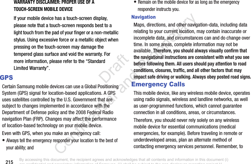 215WARRANTY DISCLAIMER: PROPER USE OF A TOUCH-SCREEN MOBILE DEVICEIf your mobile device has a touch-screen display, please note that a touch-screen responds best to a light touch from the pad of your finger or a non-metallic stylus. Using excessive force or a metallic object when pressing on the touch-screen may damage the tempered glass surface and void the warranty. For more information, please refer to the “Standard Limited Warranty”.GPSCertain Samsung mobile devices can use a Global Positioning System (GPS) signal for location-based applications. A GPS uses satellites controlled by the U.S. Government that are subject to changes implemented in accordance with the Department of Defense policy and the 2008 Federal Radio navigation Plan (FRP). Changes may affect the performance of location-based technology on your mobile device.Even with GPS, when you make an emergency call:• Always tell the emergency responder your location to the best of your ability; and• Remain on the mobile device for as long as the emergency responder instructs you.NavigationMaps, directions, and other navigation-data, including data relating to your current location, may contain inaccurate or incomplete data, and circumstances can and do change over time. In some areas, complete information may not be available. Therefore, you should always visually confirm that the navigational instructions are consistent with what you see before following them. All users should pay attention to road conditions, closures, traffic, and all other factors that may impact safe driving or walking. Always obey posted road signs.Emergency CallsThis mobile device, like any wireless mobile device, operates using radio signals, wireless and landline networks, as well as user-programmed functions, which cannot guarantee connection in all conditions, areas, or circumstances. Therefore, you should never rely solely on any wireless mobile device for essential communications (medical emergencies, for example). Before traveling in remote or underdeveloped areas, plan an alternate method of contacting emergency services personnel. Remember, to By accessing this document, the recipient agrees and acknowledges that all contents and information in this document (i) are confidential and proprietary information of Samsung, (ii) shall be subject to the non-disclosure regarding project H  and Project B, and (iii) shall not be disclosed by the recipient to any third party. Samsung Proprietary and Confidential                    Draft Confidential and Proprietary 