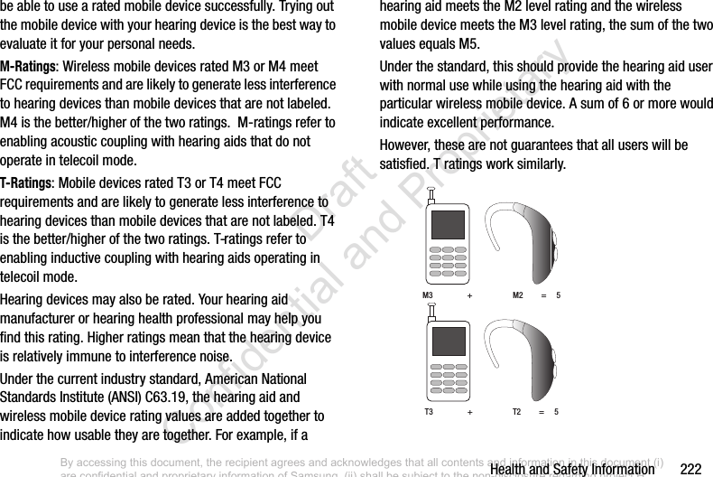 Health and Safety Information       222be able to use a rated mobile device successfully. Trying out the mobile device with your hearing device is the best way to evaluate it for your personal needs.M-Ratings: Wireless mobile devices rated M3 or M4 meet FCC requirements and are likely to generate less interference to hearing devices than mobile devices that are not labeled. M4 is the better/higher of the two ratings.  M-ratings refer to enabling acoustic coupling with hearing aids that do not operate in telecoil mode.T-Ratings: Mobile devices rated T3 or T4 meet FCC requirements and are likely to generate less interference to hearing devices than mobile devices that are not labeled. T4 is the better/higher of the two ratings. T-ratings refer to enabling inductive coupling with hearing aids operating in telecoil mode.Hearing devices may also be rated. Your hearing aid manufacturer or hearing health professional may help you find this rating. Higher ratings mean that the hearing device is relatively immune to interference noise. Under the current industry standard, American National Standards Institute (ANSI) C63.19, the hearing aid and wireless mobile device rating values are added together to indicate how usable they are together. For example, if a hearing aid meets the M2 level rating and the wireless mobile device meets the M3 level rating, the sum of the two values equals M5. Under the standard, this should provide the hearing aid user with normal use while using the hearing aid with the particular wireless mobile device. A sum of 6 or more would indicate excellent performance.  However, these are not guarantees that all users will be satisfied. T ratings work similarly. M3                 +                    M2         =     5T3                 +                    T2         =     5By accessing this document, the recipient agrees and acknowledges that all contents and information in this document (i) are confidential and proprietary information of Samsung, (ii) shall be subject to the non-disclosure regarding project H  and Project B, and (iii) shall not be disclosed by the recipient to any third party. Samsung Proprietary and Confidential                    Draft Confidential and Proprietary 