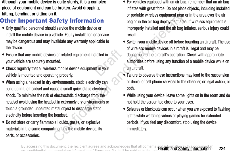 Health and Safety Information       224Although your mobile device is quite sturdy, it is a complex piece of equipment and can be broken. Avoid dropping, hitting, bending, or sitting on it.Other Important Safety Information• Only qualified personnel should service the mobile device or install the mobile device in a vehicle. Faulty installation or service may be dangerous and may invalidate any warranty applicable to the device.• Ensure that any mobile devices or related equipment installed in your vehicle are securely mounted.• Check regularly that all wireless mobile device equipment in your vehicle is mounted and operating properly.• When using a headset in dry environments, static electricity can build up in the headset and cause a small quick static electrical shock. To minimize the risk of electrostatic discharge from the headset avoid using the headset in extremely dry environments or touch a grounded unpainted metal object to discharge static electricity before inserting the headset.• Do not store or carry flammable liquids, gases, or explosive materials in the same compartment as the mobile device, its parts, or accessories.• For vehicles equipped with an air bag, remember that an air bag inflates with great force. Do not place objects, including installed or portable wireless equipment near or in the area over the air bag or in the air bag deployment area. If wireless equipment is improperly installed and the air bag inflates, serious injury could result.• Switch your mobile device off before boarding an aircraft. The use of wireless mobile devices in aircraft is illegal and may be dangerous to the aircraft&apos;s operation. Check with appropriate authorities before using any function of a mobile device while on an aircraft.• Failure to observe these instructions may lead to the suspension or denial of cell phone services to the offender, or legal action, or both.• While using your device, leave some lights on in the room and do not hold the screen too close to your eyes.• Seizures or blackouts can occur when you are exposed to flashing lights while watching videos or playing games for extended periods. If you feel any discomfort, stop using the device immediately.By accessing this document, the recipient agrees and acknowledges that all contents and information in this document (i) are confidential and proprietary information of Samsung, (ii) shall be subject to the non-disclosure regarding project H  and Project B, and (iii) shall not be disclosed by the recipient to any third party. Samsung Proprietary and Confidential                    Draft Confidential and Proprietary 