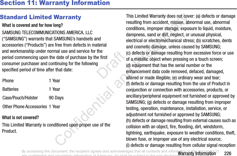 Warranty Information       226Section 11: Warranty InformationStandard Limited WarrantyWhat is covered and for how long?SAMSUNG TELECOMMUNICATIONS AMERICA, LLC (“SAMSUNG”) warrants that SAMSUNG’s handsets and accessories (“Products”) are free from defects in material and workmanship under normal use and service for the period commencing upon the date of purchase by the first consumer purchaser and continuing for the following specified period of time after that date:What is not covered?This Limited Warranty is conditioned upon proper use of the Product. This Limited Warranty does not cover: (a) defects or damage resulting from accident, misuse, abnormal use, abnormal conditions, improper storage, exposure to liquid, moisture, dampness, sand or dirt, neglect, or unusual physical, electrical or electromechanical stress; (b) scratches, dents and cosmetic damage, unless caused by SAMSUNG; (c) defects or damage resulting from excessive force or use of a metallic object when pressing on a touch screen; (d) equipment that has the serial number or the enhancement data code removed, defaced, damaged, altered or made illegible; (e) ordinary wear and tear; (f) defects or damage resulting from the use of Product in conjunction or connection with accessories, products, or ancillary/peripheral equipment not furnished or approved by SAMSUNG; (g) defects or damage resulting from improper testing, operation, maintenance, installation, service, or adjustment not furnished or approved by SAMSUNG; (h) defects or damage resulting from external causes such as collision with an object, fire, flooding, dirt, windstorm, lightning, earthquake, exposure to weather conditions, theft, blown fuse, or improper use of any electrical source; (i) defects or damage resulting from cellular signal reception Phone 1 YearBatteries 1 YearCase/Pouch/Holster 90 DaysOther Phone Accessories 1 YearBy accessing this document, the recipient agrees and acknowledges that all contents and information in this document (i) are confidential and proprietary information of Samsung, (ii) shall be subject to the non-disclosure regarding project H  and Project B, and (iii) shall not be disclosed by the recipient to any third party. Samsung Proprietary and Confidential                    Draft Confidential and Proprietary 