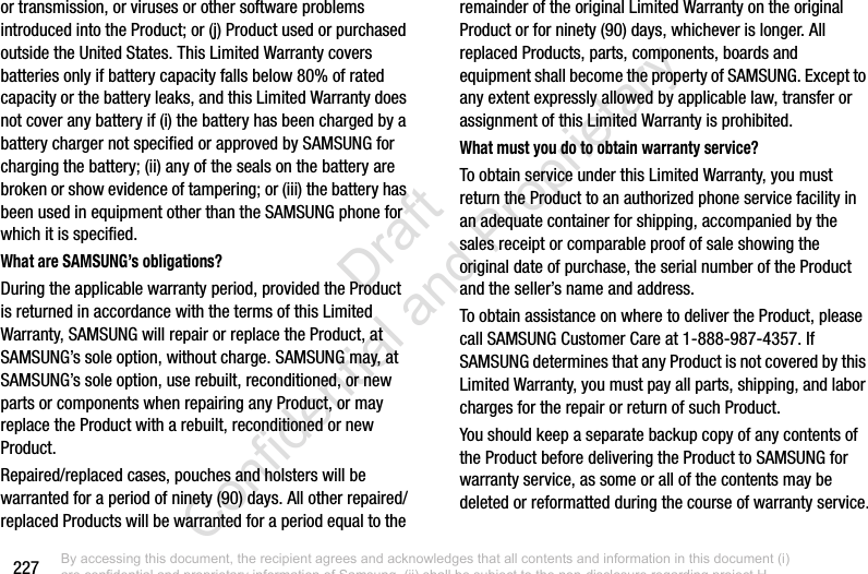 227or transmission, or viruses or other software problems introduced into the Product; or (j) Product used or purchased outside the United States. This Limited Warranty covers batteries only if battery capacity falls below 80% of rated capacity or the battery leaks, and this Limited Warranty does not cover any battery if (i) the battery has been charged by a battery charger not specified or approved by SAMSUNG for charging the battery; (ii) any of the seals on the battery are broken or show evidence of tampering; or (iii) the battery has been used in equipment other than the SAMSUNG phone for which it is specified.What are SAMSUNG’s obligations?During the applicable warranty period, provided the Product is returned in accordance with the terms of this Limited Warranty, SAMSUNG will repair or replace the Product, at SAMSUNG’s sole option, without charge. SAMSUNG may, at SAMSUNG’s sole option, use rebuilt, reconditioned, or new parts or components when repairing any Product, or may replace the Product with a rebuilt, reconditioned or new Product. Repaired/replaced cases, pouches and holsters will be warranted for a period of ninety (90) days. All other repaired/replaced Products will be warranted for a period equal to the remainder of the original Limited Warranty on the original Product or for ninety (90) days, whichever is longer. All replaced Products, parts, components, boards and equipment shall become the property of SAMSUNG. Except to any extent expressly allowed by applicable law, transfer or assignment of this Limited Warranty is prohibited.What must you do to obtain warranty service?To obtain service under this Limited Warranty, you must return the Product to an authorized phone service facility in an adequate container for shipping, accompanied by the sales receipt or comparable proof of sale showing the original date of purchase, the serial number of the Product and the seller’s name and address. To obtain assistance on where to deliver the Product, please call SAMSUNG Customer Care at 1-888-987-4357. If SAMSUNG determines that any Product is not covered by this Limited Warranty, you must pay all parts, shipping, and labor charges for the repair or return of such Product.You should keep a separate backup copy of any contents of the Product before delivering the Product to SAMSUNG for warranty service, as some or all of the contents may be deleted or reformatted during the course of warranty service.By accessing this document, the recipient agrees and acknowledges that all contents and information in this document (i) are confidential and proprietary information of Samsung, (ii) shall be subject to the non-disclosure regarding project H  and Project B, and (iii) shall not be disclosed by the recipient to any third party. Samsung Proprietary and Confidential                    Draft Confidential and Proprietary 