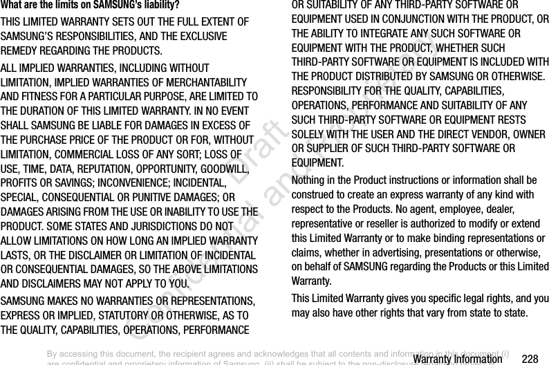 Warranty Information       228What are the limits on SAMSUNG’s liability?THIS LIMITED WARRANTY SETS OUT THE FULL EXTENT OF SAMSUNG’S RESPONSIBILITIES, AND THE EXCLUSIVE REMEDY REGARDING THE PRODUCTS. ALL IMPLIED WARRANTIES, INCLUDING WITHOUT LIMITATION, IMPLIED WARRANTIES OF MERCHANTABILITY AND FITNESS FOR A PARTICULAR PURPOSE, ARE LIMITED TO THE DURATION OF THIS LIMITED WARRANTY. IN NO EVENT SHALL SAMSUNG BE LIABLE FOR DAMAGES IN EXCESS OF THE PURCHASE PRICE OF THE PRODUCT OR FOR, WITHOUT LIMITATION, COMMERCIAL LOSS OF ANY SORT; LOSS OF USE, TIME, DATA, REPUTATION, OPPORTUNITY, GOODWILL, PROFITS OR SAVINGS; INCONVENIENCE; INCIDENTAL, SPECIAL, CONSEQUENTIAL OR PUNITIVE DAMAGES; OR DAMAGES ARISING FROM THE USE OR INABILITY TO USE THE PRODUCT. SOME STATES AND JURISDICTIONS DO NOT ALLOW LIMITATIONS ON HOW LONG AN IMPLIED WARRANTY LASTS, OR THE DISCLAIMER OR LIMITATION OF INCIDENTAL OR CONSEQUENTIAL DAMAGES, SO THE ABOVE LIMITATIONS AND DISCLAIMERS MAY NOT APPLY TO YOU.SAMSUNG MAKES NO WARRANTIES OR REPRESENTATIONS, EXPRESS OR IMPLIED, STATUTORY OR OTHERWISE, AS TO THE QUALITY, CAPABILITIES, OPERATIONS, PERFORMANCE OR SUITABILITY OF ANY THIRD-PARTY SOFTWARE OR EQUIPMENT USED IN CONJUNCTION WITH THE PRODUCT, OR THE ABILITY TO INTEGRATE ANY SUCH SOFTWARE OR EQUIPMENT WITH THE PRODUCT, WHETHER SUCH THIRD-PARTY SOFTWARE OR EQUIPMENT IS INCLUDED WITH THE PRODUCT DISTRIBUTED BY SAMSUNG OR OTHERWISE. RESPONSIBILITY FOR THE QUALITY, CAPABILITIES, OPERATIONS, PERFORMANCE AND SUITABILITY OF ANY SUCH THIRD-PARTY SOFTWARE OR EQUIPMENT RESTS SOLELY WITH THE USER AND THE DIRECT VENDOR, OWNER OR SUPPLIER OF SUCH THIRD-PARTY SOFTWARE OR EQUIPMENT.Nothing in the Product instructions or information shall be construed to create an express warranty of any kind with respect to the Products. No agent, employee, dealer, representative or reseller is authorized to modify or extend this Limited Warranty or to make binding representations or claims, whether in advertising, presentations or otherwise, on behalf of SAMSUNG regarding the Products or this Limited Warranty.This Limited Warranty gives you specific legal rights, and you may also have other rights that vary from state to state.By accessing this document, the recipient agrees and acknowledges that all contents and information in this document (i) are confidential and proprietary information of Samsung, (ii) shall be subject to the non-disclosure regarding project H  and Project B, and (iii) shall not be disclosed by the recipient to any third party. Samsung Proprietary and Confidential                    Draft Confidential and Proprietary 
