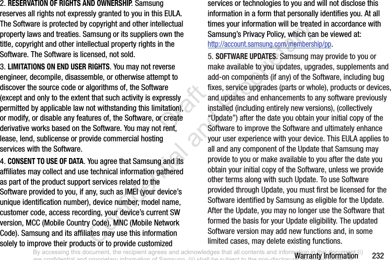 Warranty Information       2322. RESERVATION OF RIGHTS AND OWNERSHIP. Samsung reserves all rights not expressly granted to you in this EULA. The Software is protected by copyright and other intellectual property laws and treaties. Samsung or its suppliers own the title, copyright and other intellectual property rights in the Software. The Software is licensed, not sold.3. LIMITATIONS ON END USER RIGHTS. You may not reverse engineer, decompile, disassemble, or otherwise attempt to discover the source code or algorithms of, the Software (except and only to the extent that such activity is expressly permitted by applicable law not withstanding this limitation), or modify, or disable any features of, the Software, or create derivative works based on the Software. You may not rent, lease, lend, sublicense or provide commercial hosting services with the Software.4. CONSENT TO USE OF DATA. You agree that Samsung and its affiliates may collect and use technical information gathered as part of the product support services related to the Software provided to you, if any, such as IMEI (your device’s unique identification number), device number, model name, customer code, access recording, your device’s current SW version, MCC (Mobile Country Code), MNC (Mobile Network Code). Samsung and its affiliates may use this information solely to improve their products or to provide customized services or technologies to you and will not disclose this information in a form that personally identifies you. At all times your information will be treated in accordance with Samsung’s Privacy Policy, which can be viewed at: http://account.samsung.com/membership/pp.5. SOFTWARE UPDATES. Samsung may provide to you or make available to you updates, upgrades, supplements and add-on components (if any) of the Software, including bug fixes, service upgrades (parts or whole), products or devices, and updates and enhancements to any software previously installed (including entirely new versions), (collectively “Update”) after the date you obtain your initial copy of the Software to improve the Software and ultimately enhance your user experience with your device. This EULA applies to all and any component of the Update that Samsung may provide to you or make available to you after the date you obtain your initial copy of the Software, unless we provide other terms along with such Update. To use Software provided through Update, you must first be licensed for the Software identified by Samsung as eligible for the Update. After the Update, you may no longer use the Software that formed the basis for your Update eligibility. The updated Software version may add new functions and, in some limited cases, may delete existing functions.By accessing this document, the recipient agrees and acknowledges that all contents and information in this document (i) are confidential and proprietary information of Samsung, (ii) shall be subject to the non-disclosure regarding project H  and Project B, and (iii) shall not be disclosed by the recipient to any third party. Samsung Proprietary and Confidential                    Draft Confidential and Proprietary 